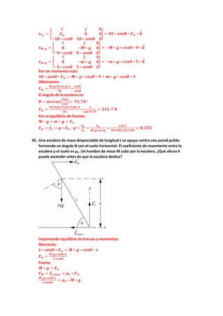 𝝉𝝉𝑭𝑭𝒘𝒘
= �
𝒊𝒊 𝒋𝒋 𝒌𝒌
𝑭𝑭𝒘𝒘 𝟎𝟎 𝟎𝟎
−𝟏𝟏𝟏𝟏 ∗ 𝒄𝒄𝒄𝒄𝒄𝒄𝒄𝒄 𝟏𝟏𝟏𝟏 ∗ 𝒔𝒔𝒔𝒔𝒔𝒔𝒔𝒔 𝟎𝟎
� = 𝟏𝟏𝟏𝟏 ∗ 𝒔𝒔𝒔𝒔𝒔𝒔𝒔𝒔 ∗ 𝑭𝑭𝒘𝒘 ∗ 𝒌𝒌
�
�⃗
𝝉𝝉𝑴𝑴∗𝒈𝒈 = �
𝒊𝒊 𝒋𝒋 𝒌𝒌
𝟎𝟎 −𝑴𝑴 ∗ 𝒈𝒈 𝟎𝟎
−𝟗𝟗 ∗ 𝒄𝒄𝒄𝒄𝒄𝒄𝒄𝒄 𝟗𝟗 ∗ 𝒔𝒔𝒔𝒔𝒔𝒔𝒔𝒔 𝟎𝟎
� = −𝑴𝑴 ∗ 𝒈𝒈 ∗ 𝒄𝒄𝒄𝒄𝒄𝒄𝒄𝒄 ∗ 𝟗𝟗 ∗ 𝒌𝒌
�
�⃗
𝝉𝝉𝒎𝒎∗𝒈𝒈 = �
𝒊𝒊 𝒋𝒋 𝒌𝒌
𝟎𝟎 −𝒎𝒎 ∗ 𝒈𝒈 𝟎𝟎
−𝟓𝟓 ∗ 𝒄𝒄𝒄𝒄𝒄𝒄𝒄𝒄 𝟓𝟓 ∗ 𝒔𝒔𝒆𝒆𝒆𝒆𝒆𝒆 𝟎𝟎
� = −𝒎𝒎 ∗ 𝒈𝒈 ∗ 𝒄𝒄𝒄𝒄𝒄𝒄𝒄𝒄 ∗ 𝟓𝟓 ∗ 𝒌𝒌
�
�⃗
Por ser momento nulo:
𝟏𝟏𝟏𝟏 ∗ 𝒔𝒔𝒔𝒔𝒔𝒔𝒔𝒔 ∗ 𝑭𝑭𝒘𝒘 = 𝑴𝑴 ∗ 𝒈𝒈 ∗ 𝒄𝒄𝒄𝒄𝒄𝒄𝒄𝒄 ∗ 𝟗𝟗 + 𝒎𝒎 ∗ 𝒈𝒈 ∗ 𝒄𝒄𝒄𝒄𝒄𝒄𝒄𝒄 ∗ 𝟓𝟓
Obtenemos:
𝑭𝑭𝒘𝒘 =
𝑴𝑴∗𝒈𝒈∗𝟗𝟗+𝒎𝒎∗𝒈𝒈∗𝟓𝟓
𝟏𝟏𝟏𝟏
∗
𝒄𝒄𝒄𝒄𝒄𝒄𝒄𝒄
𝒔𝒔𝒔𝒔𝒔𝒔𝒔𝒔
El ángulo de la escalera es:
𝜽𝜽 = 𝒂𝒂𝒂𝒂𝒂𝒂𝒂𝒂𝒂𝒂𝒂𝒂 �
𝟐𝟐,𝟖𝟖
𝟏𝟏𝟏𝟏
� = 𝟕𝟕𝟕𝟕,𝟕𝟕𝟕𝟕º
𝑭𝑭𝒘𝒘 =
𝟕𝟕𝟕𝟕∗𝟗𝟗,𝟖𝟖𝟖𝟖∗𝟗𝟗+𝟐𝟐𝟐𝟐∗𝟗𝟗,𝟖𝟖𝟖𝟖∗𝟓𝟓
𝟏𝟏𝟏𝟏
∗
𝟏𝟏
𝒕𝒕𝒕𝒕𝒕𝒕𝒕𝒕𝒕𝒕,𝟕𝟕𝟕𝟕
= 𝟐𝟐𝟐𝟐𝟐𝟐,𝟕𝟕 𝑵𝑵
Por el equilibrio de fuerzas:
𝑴𝑴 ∗ 𝒈𝒈 + 𝒎𝒎 ∗ 𝒈𝒈 = 𝑭𝑭𝒏𝒏
𝑭𝑭𝒘𝒘 = 𝒇𝒇𝒔𝒔 = 𝝁𝝁 ∗ 𝑭𝑭𝒏𝒏 ; 𝝁𝝁 =
𝑭𝑭𝒘𝒘
𝑭𝑭𝒏𝒏
=
𝑭𝑭𝒘𝒘
𝑴𝑴∗𝒈𝒈+𝒎𝒎∗𝒈𝒈
=
𝟐𝟐𝟐𝟐𝟐𝟐,𝟕𝟕
𝟕𝟕𝟕𝟕∗𝟗𝟗,𝟖𝟖𝟖𝟖+𝟐𝟐𝟐𝟐∗𝟗𝟗,𝟖𝟖𝟖𝟖
= 𝟎𝟎,𝟐𝟐𝟐𝟐𝟐𝟐
45. Una escalera de masa despreciable de longitud L se apoya contra una pared pulida
formando un ángulo ϴ con el suelo horizontal. El coeficiente de rozamiento entre la
escalera y el suelo es µe. Un hombre de masa M sube por la escalera. ¿Qué altura h
puede ascender antes de que la escalera deslice?
Imponiendo equilibrio de fuerzas y momentos:
Momento:
𝑳𝑳 ∗ 𝒔𝒔𝒔𝒔𝒔𝒔𝒔𝒔 ∗ 𝑭𝑭𝒘𝒘 = 𝑴𝑴 ∗ 𝒈𝒈 ∗ 𝒄𝒄𝒄𝒄𝒄𝒄𝒄𝒄 ∗ 𝒙𝒙
𝑭𝑭𝒘𝒘 =
𝑴𝑴∗𝒈𝒈∗𝒄𝒄𝒄𝒄𝒄𝒄𝒄𝒄∗𝒙𝒙
𝑳𝑳∗𝒔𝒔𝒔𝒔𝒔𝒔𝒔𝒔
Fuerza:
𝑴𝑴 ∗ 𝒈𝒈 = 𝑭𝑭𝒏𝒏
𝑭𝑭𝑾𝑾 = 𝒇𝒇𝒔𝒔,𝒎𝒎𝒎𝒎𝒎𝒎 = 𝝁𝝁𝒆𝒆 ∗ 𝑭𝑭𝑵𝑵
𝑴𝑴∗𝒈𝒈∗𝒄𝒄𝒄𝒄𝒄𝒄𝒄𝒄∗𝒙𝒙
𝑳𝑳∗𝒔𝒔𝒔𝒔𝒔𝒔𝒔𝒔
= 𝝁𝝁𝒆𝒆 ∗ 𝑴𝑴 ∗ 𝒈𝒈
 