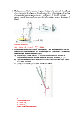 5. Misako desea medir la fuerza de sus bíceps ejerciendo una fuerza sobre la abrazadera y
el aparato medidor de la figura. La abrazadera dista 28 cm del punto de giro del codo, y
el bíceps está unido en un punto situado a 5 cm del centro de giro. Si la escala del
aparato marca 18 N cuando ella ejerce su máxima fuerza, ¿qué fuerza es ejercida por el
bíceps?
Tomando momentos:
𝟏𝟏𝟏𝟏𝟏𝟏 ∗ 𝟐𝟐𝟐𝟐 𝒄𝒄𝒄𝒄 = 𝑭𝑭 ∗ 𝟓𝟓 𝒄𝒄𝒄𝒄 ;𝑭𝑭 =
𝟏𝟏𝟏𝟏∗𝟐𝟐𝟐𝟐
𝟓𝟓
= 𝟏𝟏𝟏𝟏𝟏𝟏 𝑵𝑵
6. Una muleta presiona contra la acera comuna fuerza Fc a lo largo de su propia dirección,
como indica la figura. Esta fuerza está equilibrada por una fuerza normal Fn y una fuerza
de rozamiento fe como se indica en la figura.
a) Demostrar que cuando la fuerza de rozamiento alcanza su valor máximo, el
coeficiente de rozamiento depende del ángulo 𝜽𝜽 según la relación 𝝁𝝁𝒆𝒆 = 𝒕𝒕𝒕𝒕𝒕𝒕.
b) Explicar cómo este resultado se aplica a las fuerzas que actúan sobre el pie cuando
no se utiliza la muleta.
c) ¿Por qué conviene dar pasos cortos al andar sobre hielo?
a)
Equilibrio de fuerzas:
𝑭𝑭𝒄𝒄 ∗ 𝒄𝒄𝒄𝒄𝒄𝒄𝒄𝒄 = 𝑭𝑭𝒏𝒏
𝑭𝑭𝒄𝒄 ∗ 𝒔𝒔𝒔𝒔𝒔𝒔𝒔𝒔 = 𝒇𝒇𝒆𝒆
Para la fuerza estática máxima:
 