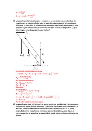 𝒙𝒙 =
𝝁𝝁𝒆𝒆∗𝑳𝑳∗𝒔𝒔𝒔𝒔𝒔𝒔𝒔𝒔
𝒄𝒄𝒄𝒄𝒄𝒄𝒄𝒄
𝒉𝒉 = 𝒙𝒙 ∗ 𝒔𝒔𝒔𝒔𝒔𝒔𝒔𝒔 =
𝝁𝝁𝒆𝒆∗𝑳𝑳∗𝒔𝒔𝒔𝒔𝒔𝒔𝟐𝟐𝜽𝜽
𝒄𝒄𝒄𝒄𝒄𝒄𝒄𝒄
46. Una escalera uniforme de longitud L y masa m se apoya contra una pared vertical sin
rozamiento y su extremo inferior sobre el suelo. Forma un ángulo de 60º con el suelo
horizontal. El coeficiente de rozamiento estático entre la escalera y el suelo es 0,65. Una
persona, cuya masa es cuatro veces mayor que la de la escalera, sube por ésta. ¿A qué
altura llegará antes de que comience a deslizar?
Imponiendo equilibrio de momentos:
𝑳𝑳 ∗ 𝒔𝒔𝒔𝒔𝒔𝒔𝒔𝒔 ∗ 𝑭𝑭𝒘𝒘 = 𝟒𝟒 ∗ 𝒎𝒎 ∗ 𝒈𝒈 ∗ 𝒄𝒄𝒄𝒄𝒄𝒄𝒄𝒄 ∗ 𝒍𝒍 + 𝒎𝒎 ∗ 𝒈𝒈 ∗
𝑳𝑳
𝟐𝟐
∗ 𝒄𝒄𝒄𝒄𝒄𝒄𝒄𝒄
𝑭𝑭𝒘𝒘 =
𝒎𝒎∗𝒈𝒈∗𝒄𝒄𝒄𝒄𝒄𝒄𝒄𝒄∗(𝟒𝟒∗𝒍𝒍+
𝑳𝑳
𝟐𝟐
)
𝑳𝑳∗𝒔𝒔𝒔𝒔𝒔𝒔𝒔𝒔
Por equilibrio de fuerzas:
𝑭𝑭𝒘𝒘 = 𝒇𝒇𝒔𝒔,𝒎𝒎𝒎𝒎𝒎𝒎 = 𝝁𝝁𝒆𝒆 ∗ 𝑭𝑭𝒏𝒏
𝑭𝑭𝒏𝒏 = 𝟓𝟓 ∗ 𝒎𝒎 ∗ 𝒈𝒈
Operando:
𝒎𝒎∗𝒈𝒈∗𝒄𝒄𝒄𝒄𝒄𝒄𝒄𝒄∗(𝟒𝟒∗𝒍𝒍+
𝑳𝑳
𝟐𝟐
)
𝑳𝑳∗𝒔𝒔𝒔𝒔𝒔𝒔𝒔𝒔
= 𝝁𝝁𝒆𝒆 ∗ 𝟓𝟓 ∗ 𝒎𝒎 ∗ 𝒈𝒈
𝟒𝟒 ∗ 𝒍𝒍 +
𝑳𝑳
𝟐𝟐
=
𝝁𝝁𝒆𝒆∗𝟓𝟓∗𝑳𝑳∗𝒔𝒔𝒔𝒔𝒔𝒔𝒔𝒔
𝒄𝒄𝒄𝒄𝒄𝒄𝒄𝒄
𝒍𝒍 = �𝝁𝝁𝒆𝒆 ∗ 𝟓𝟓 ∗ 𝒕𝒕𝒕𝒕𝒕𝒕𝒕𝒕 −
𝟏𝟏
𝟐𝟐
� ∗
𝑳𝑳
𝟒𝟒
= �𝟎𝟎.𝟔𝟔𝟔𝟔 ∗ 𝟓𝟓 ∗ 𝒕𝒕𝒕𝒕𝒕𝒕(𝟔𝟔𝟔𝟔) −
𝟏𝟏
𝟐𝟐
� ∗
𝑳𝑳
𝟒𝟒
𝒍𝒍 = 𝟏𝟏,𝟐𝟐𝟐𝟐 ∗ 𝑳𝑳
Puede subir toda la escalera sin caerse.
47. Una escalera de masa m y longitud L se apoya contra una pared vertical y sin rozamiento
formando un ángulo ϴ con la horizontal. El centro de masas se encuentra a una altura h
del suelo. Una fuerza F tira horizontalmente de la escalera hacia fuera en su punto
medio. Determinar el coeficiente mínimo de rozamiento estático µe para el cual, el
extremo superior de la escalera se separará de la pared, mientras el extremo inferior no
desliza.
 