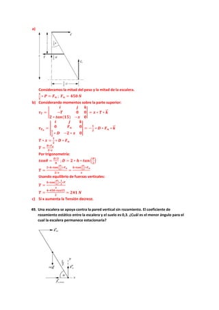 a)
Consideramos la mitad del peso y la mitad de la escalera.
𝟏𝟏
𝟐𝟐
∗ 𝑷𝑷 = 𝑭𝑭𝒏𝒏 ; 𝑭𝑭𝒏𝒏 = 𝟒𝟒𝟒𝟒𝟒𝟒 𝑵𝑵
b) Considerando momentos sobre la parte superior:
𝝉𝝉𝑻𝑻 = �
𝒊𝒊 𝒋𝒋 𝒌𝒌
−𝑻𝑻 𝟎𝟎 𝟎𝟎
𝟐𝟐 ∗ 𝒕𝒕𝒕𝒕𝒕𝒕(𝟏𝟏𝟏𝟏) −𝒙𝒙 𝟎𝟎
� = 𝒙𝒙 ∗ 𝑻𝑻 ∗ 𝒌𝒌
�
�⃗
𝝉𝝉𝑭𝑭𝒏𝒏
= �
𝒊𝒊 𝒋𝒋 𝒌𝒌
𝟎𝟎 𝑭𝑭𝒏𝒏 𝟎𝟎
𝟏𝟏
𝟐𝟐
∗ 𝑫𝑫 −𝟐𝟐 ∗ 𝒙𝒙 𝟎𝟎
� = −
𝟏𝟏
𝟐𝟐
∗ 𝑫𝑫 ∗ 𝑭𝑭𝒏𝒏 ∗ 𝒌𝒌
�
�⃗
𝑻𝑻 ∗ 𝒙𝒙 =
𝟏𝟏
𝟐𝟐
∗ 𝑫𝑫 ∗ 𝑭𝑭𝒏𝒏
𝑻𝑻 =
𝑫𝑫∗𝑭𝑭𝒏𝒏
𝟐𝟐∗𝒙𝒙
Por trigonometría:
𝒕𝒕𝒕𝒕𝒕𝒕𝒕𝒕 =
𝑫𝑫/𝟐𝟐
𝒉𝒉
; 𝑫𝑫 = 𝟐𝟐 ∗ 𝒉𝒉 ∗ 𝒕𝒕𝒕𝒕𝒕𝒕 �
𝜽𝜽
𝟐𝟐
�
𝑻𝑻 =
𝟐𝟐∗𝒉𝒉∗𝒕𝒕𝒕𝒕𝒕𝒕�
𝜽𝜽
𝟐𝟐
�∗𝑭𝑭𝒏𝒏
𝟐𝟐∗𝒙𝒙
=
𝒉𝒉∗𝒕𝒕𝒕𝒕𝒕𝒕�
𝜽𝜽
𝟐𝟐
�∗𝑭𝑭𝒏𝒏
𝒙𝒙
Usando equilibrio de fuerzas verticales:
𝑻𝑻 =
𝒉𝒉∗𝒕𝒕𝒕𝒕𝒕𝒕�
𝜽𝜽
𝟐𝟐
�∗
𝟏𝟏
𝟐𝟐
∗𝑷𝑷
𝒙𝒙
𝑻𝑻 =
𝟒𝟒∗𝟒𝟒𝟒𝟒𝟒𝟒∗𝒕𝒕𝒕𝒕𝒕𝒕𝒕𝒕𝒕𝒕
𝟐𝟐
= 𝟐𝟐𝟐𝟐𝟐𝟐 𝑵𝑵
c) Si x aumenta la Tensión decrece.
49. Una escalera se apoya contra la pared vertical sin rozamiento. El coeficiente de
rozamiento estático entre la escalera y el suelo es 0,3. ¿Cuál es el menor ángulo para el
cual la escalera permanece estacionaria?
 