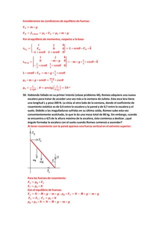 Consideramos las condiciones de equilibrio de fuerzas:
𝑭𝑭𝒏𝒏 = 𝒎𝒎 ∗ 𝒈𝒈
𝑭𝑭𝒘𝒘 = 𝒇𝒇𝒔𝒔,𝒎𝒎𝒎𝒎𝒎𝒎 = 𝝁𝝁𝒆𝒆 ∗ 𝑭𝑭𝒏𝒏 = 𝝁𝝁𝒆𝒆 ∗ 𝒎𝒎 ∗ 𝒈𝒈
Por el equilibrio de momentos, respecto a la base:
𝝉𝝉𝑭𝑭𝒘𝒘
= �
𝒊𝒊 𝒋𝒋 𝒌𝒌
𝑭𝑭𝒘𝒘 𝟎𝟎 𝟎𝟎
−𝑳𝑳 ∗ 𝒄𝒄𝒄𝒄𝒄𝒄𝒄𝒄 𝑳𝑳 ∗ 𝒔𝒔𝒔𝒔𝒔𝒔𝒔𝒔 𝟎𝟎
� = 𝑳𝑳 ∗ 𝒔𝒔𝒔𝒔𝒔𝒔𝒔𝒔 ∗ 𝑭𝑭𝒘𝒘 ∗ 𝒌𝒌
�
�⃗
𝝉𝝉𝒎𝒎∗𝒈𝒈 = �
𝒊𝒊 𝒋𝒋 𝒌𝒌
𝟎𝟎 −𝒎𝒎 ∗ 𝒈𝒈 𝟎𝟎
−
𝑳𝑳
𝟐𝟐
∗ 𝒄𝒄𝒄𝒄𝒄𝒄𝒄𝒄
𝑳𝑳
𝟐𝟐
∗ 𝒔𝒔𝒔𝒔𝒔𝒔𝒔𝒔 𝟎𝟎
� = −𝒎𝒎 ∗ 𝒈𝒈 ∗
𝑳𝑳
𝟐𝟐
∗ 𝒄𝒄𝒄𝒄𝒄𝒄𝒄𝒄 ∗ 𝒌𝒌
�
�⃗
𝑳𝑳 ∗ 𝒔𝒔𝒔𝒔𝒔𝒔𝒔𝒔 ∗ 𝑭𝑭𝒘𝒘 = 𝒎𝒎 ∗ 𝒈𝒈 ∗
𝑳𝑳
𝟐𝟐
∗ 𝒄𝒄𝒄𝒄𝒄𝒄𝒄𝒄
𝝁𝝁𝒆𝒆 ∗ 𝒎𝒎 ∗ 𝒈𝒈 ∗ 𝒔𝒔𝒔𝒔𝒔𝒔𝒔𝒔 =
𝒎𝒎∗𝒈𝒈
𝟐𝟐
∗ 𝒄𝒄𝒄𝒄𝒄𝒄𝒄𝒄
𝝁𝝁𝒆𝒆 =
𝟏𝟏
𝟐𝟐∗𝒕𝒕𝒕𝒕𝒕𝒕
; 𝜽𝜽 = 𝒂𝒂𝒂𝒂𝒂𝒂𝒂𝒂𝒂𝒂�
𝟏𝟏
𝟐𝟐∗𝝁𝝁𝒆𝒆
� = 𝟓𝟓𝟓𝟓 º
50. Habiendo fallado en su primer intento (véase problema 44), Romeo adquiere una nueva
escalera para tratar de acceder una vez más a la ventana de Julieta. Esta esca lera tiene
una longitud L y pesa 200 N. La sitúa al otro lado de la ventana, donde el coeficiente de
rozamiento estático es de 0,4 entre la escalera y la pared y de 0,7 entre la escalera y el
suelo. Debido a las magulladuras sufridas en su última caída, Romeo sube esta vez
convenientemente acolchado, lo que le da una masa total de 80 kg. Sin embargo, cuando
se encuentra a 4/5 de la altura máxima de la escalera, ésta comienza a deslizar. ¿qué
ángulo formaba la escalera con el suelo cuando Romeo comenzó a ascender?
Al tener rozamiento con la pared aparece una fuerza vertical en el extremo superior.
Para las fuerzas de rozamiento:
𝑭𝑭𝒚𝒚 = 𝝁𝝁𝒑𝒑 ∗ 𝑭𝑭𝒙𝒙
𝑭𝑭𝒓𝒓 = 𝝁𝝁𝒔𝒔 ∗ 𝑵𝑵
Con el equilibrio de fuerzas:
𝑭𝑭𝒚𝒚 = 𝑵𝑵 − 𝑴𝑴 ∗ 𝒈𝒈 − 𝒎𝒎 ∗ 𝒈𝒈 ; 𝝁𝝁𝒑𝒑 ∗ 𝑭𝑭𝒙𝒙 = 𝑵𝑵 − 𝑴𝑴 ∗ 𝒈𝒈 − 𝒎𝒎 ∗ 𝒈𝒈
𝑭𝑭𝒙𝒙 = 𝑭𝑭𝒓𝒓 ; 𝑭𝑭𝒙𝒙 = 𝝁𝝁𝒔𝒔 ∗ 𝑵𝑵
𝝁𝝁𝒑𝒑 ∗ 𝝁𝝁𝒔𝒔 ∗ 𝑵𝑵 = 𝑵𝑵 − 𝑴𝑴 ∗ 𝒈𝒈 − 𝒎𝒎 ∗ 𝒈𝒈
 