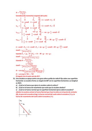 𝑵𝑵 =
𝑴𝑴∗𝒈𝒈+𝒎𝒎∗𝒈𝒈
𝟏𝟏−𝝁𝝁𝒑𝒑∗𝝁𝝁𝒔𝒔
Considerando momentos respecto del suelo:
𝝉𝝉𝑭𝑭𝒚𝒚
= �
𝒊𝒊 𝒋𝒋 𝒌𝒌
𝟎𝟎 𝑭𝑭𝒚𝒚 𝟎𝟎
−𝑳𝑳 ∗ 𝒔𝒔𝒔𝒔𝒔𝒔𝒔𝒔 𝑳𝑳 ∗ 𝒄𝒄𝒄𝒄𝒄𝒄𝒄𝒄 𝟎𝟎
� = 𝑳𝑳 ∗ 𝒔𝒔𝒔𝒔𝒔𝒔𝒔𝒔 ∗ 𝑭𝑭𝒚𝒚 ∗ 𝒌𝒌
�
�⃗
𝝉𝝉𝑭𝑭𝒙𝒙
= �
𝒊𝒊 𝒋𝒋 𝒌𝒌
𝑭𝑭𝒙𝒙 𝟎𝟎 𝟎𝟎
−𝑳𝑳 ∗ 𝒔𝒔𝒔𝒔𝒔𝒔𝒔𝒔 𝑳𝑳 ∗ 𝒄𝒄𝒄𝒄𝒄𝒄𝒄𝒄 𝟎𝟎
� = 𝑳𝑳 ∗ 𝒄𝒄𝒄𝒄𝒄𝒄𝒄𝒄 ∗ 𝑭𝑭𝒙𝒙 ∗ 𝒌𝒌
�
�⃗
𝝉𝝉𝒎𝒎∗𝒈𝒈 = �
𝒊𝒊 𝒋𝒋 𝒌𝒌
𝟎𝟎 −𝒎𝒎 ∗ 𝒈𝒈 𝟎𝟎
−
𝑳𝑳
𝟐𝟐
∗ 𝒔𝒔𝒔𝒔𝒔𝒔𝒔𝒔
𝑳𝑳
𝟐𝟐
∗ 𝒄𝒄𝒄𝒄𝒄𝒄𝒄𝒄 𝟎𝟎
� = −𝒎𝒎 ∗ 𝒈𝒈 ∗
𝑳𝑳
𝟐𝟐
∗ 𝒔𝒔𝒔𝒔𝒔𝒔𝒔𝒔 ∗ 𝒌𝒌
�
�⃗
𝝉𝝉𝑴𝑴∗𝒈𝒈 = �
𝒊𝒊 𝒋𝒋 𝒌𝒌
𝟎𝟎 −𝑴𝑴 ∗ 𝒈𝒈 𝟎𝟎
−
𝟒𝟒
𝟓𝟓
∗ 𝑳𝑳 ∗ 𝒔𝒔𝒔𝒔𝒔𝒔𝒔𝒔
𝟒𝟒
𝟓𝟓
∗ 𝑳𝑳 ∗ 𝒄𝒄𝒄𝒄𝒄𝒄𝒄𝒄 𝟎𝟎
� = −𝑴𝑴 ∗ 𝒈𝒈 ∗
𝟒𝟒∗𝑳𝑳
𝟓𝟓
∗ 𝒔𝒔𝒔𝒔𝒔𝒔𝒔𝒔 ∗ 𝒌𝒌
�
�⃗
𝑳𝑳 ∗ 𝒔𝒔𝒔𝒔𝒔𝒔𝒔𝒔 ∗ 𝑭𝑭𝒚𝒚 + 𝑳𝑳 ∗ 𝒄𝒄𝒄𝒄𝒄𝒄𝒄𝒄 ∗ 𝑭𝑭𝒙𝒙 = 𝒎𝒎 ∗ 𝒈𝒈 ∗
𝑳𝑳
𝟐𝟐
∗ 𝒔𝒔𝒔𝒔𝒔𝒔𝒔𝒔 + 𝑴𝑴 ∗ 𝒈𝒈 ∗
𝟒𝟒∗𝑳𝑳
𝟓𝟓
∗ 𝒔𝒔𝒔𝒔𝒔𝒔𝒔𝒔
𝒕𝒕𝒕𝒕𝒕𝒕𝒕𝒕 =
𝑭𝑭𝒙𝒙
𝟒𝟒
𝟓𝟓
∗𝑴𝑴∗𝒈𝒈+𝒎𝒎∗
𝒈𝒈
𝟐𝟐
−𝑭𝑭𝒚𝒚
Usando 𝑭𝑭𝒙𝒙 = 𝝁𝝁𝒔𝒔 ∗ 𝑵𝑵 y 𝑭𝑭𝒚𝒚 = 𝑵𝑵 − 𝑴𝑴 ∗ 𝒈𝒈 − 𝒎𝒎 ∗ 𝒈𝒈 :
𝒕𝒕𝒕𝒕𝒕𝒕𝒕𝒕 =
𝝁𝝁𝒔𝒔∗𝑵𝑵
𝟒𝟒
𝟓𝟓
∗𝑴𝑴∗𝒈𝒈+𝒎𝒎∗
𝒈𝒈
𝟐𝟐
−(𝑵𝑵−𝑴𝑴∗𝒈𝒈−𝒎𝒎∗𝒈𝒈 )
Usando 𝑵𝑵 =
𝑴𝑴∗𝒈𝒈+𝒎𝒎∗𝒈𝒈
𝟏𝟏−𝝁𝝁𝒑𝒑∗𝝁𝝁𝒔𝒔
:
𝒕𝒕𝒕𝒕𝒕𝒕𝒕𝒕 =
𝝁𝝁𝒔𝒔∗
𝑴𝑴∗𝒈𝒈+𝒎𝒎∗𝒈𝒈
𝟏𝟏−𝝁𝝁𝒑𝒑∗𝝁𝝁𝒔𝒔
𝟗𝟗
𝟓𝟓
∗𝑴𝑴∗𝒈𝒈+
𝟑𝟑
𝟐𝟐
∗𝒎𝒎∗𝒈𝒈−
𝑴𝑴∗𝒈𝒈+𝒎𝒎∗𝒈𝒈
𝟏𝟏−𝝁𝝁𝒑𝒑∗𝝁𝝁𝒔𝒔
𝜽𝜽 = 𝒂𝒂𝒂𝒂𝒂𝒂𝒂𝒂𝒂𝒂�
𝟎𝟎.𝟕𝟕∗
𝟖𝟖𝟖𝟖∗𝟗𝟗.𝟖𝟖𝟖𝟖+𝟐𝟐𝟐𝟐𝟐𝟐
𝟏𝟏−𝟎𝟎.𝟕𝟕∗𝟎𝟎.𝟒𝟒
𝟗𝟗
𝟓𝟓
∗𝟖𝟖𝟖𝟖∗𝟗𝟗.𝟖𝟖𝟖𝟖+
𝟑𝟑
𝟐𝟐
∗𝟐𝟐𝟐𝟐𝟐𝟐−
𝟖𝟖𝟖𝟖∗𝟗𝟗.𝟖𝟖𝟖𝟖+𝟐𝟐𝟐𝟐𝟐𝟐
𝟏𝟏−𝟎𝟎.𝟕𝟕∗𝟎𝟎.𝟒𝟒
�
𝜽𝜽 = 𝒂𝒂𝒂𝒂𝒂𝒂𝒂𝒂𝒂𝒂(𝟐𝟐,𝟕𝟕𝟕𝟕) = 𝟕𝟕𝟕𝟕º
El ángulo con el suelo será de 20 º.
51. Una escalera se apoya contra una gran esfera pulida de radio R fija sobre una superficie
horizontal. La escalera forma un ángulo de 60º con la superficie horizontal y su longitud
es 5R/2.
a) ¿Cuál es la fuerza que ejerce la escalera sobre la esfera?
b) ¿Cuál es la fuerza de rozamiento que evita que la escalera deslice?
c) ¿Cuál es la fuerza normal que la superficie horizontal ejerce sobre la escalera?
a)Sobre la escalera actúan la fuerza Normal que hace la esfera en el punto de contacto
(N), el peso de la escalera (mg), la fuerza normal del suelo sobre la escalera ( Fn) y la
fuerza de rozamiento del suelo sobre la escalera ( Fr).
 