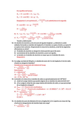Por equilibro de fuerzas:
𝑵𝑵𝒙𝒙 = 𝑵𝑵 ∗ 𝒄𝒄𝒄𝒄𝒄𝒄(𝟑𝟑𝟑𝟑) = 𝑭𝑭𝒓𝒓 = 𝝁𝝁𝒆𝒆 ∗ 𝑭𝑭𝒏𝒏
𝑵𝑵𝒚𝒚 = 𝑵𝑵 ∗ 𝒔𝒔𝒔𝒔𝒔𝒔(𝟑𝟑𝟑𝟑) = 𝒎𝒎 ∗ 𝒈𝒈 − 𝑭𝑭𝒏𝒏
Despejamos Fn en la primera (𝑭𝑭𝒏𝒏 =
𝑵𝑵∗𝒄𝒄𝒄𝒄𝒄𝒄(𝟑𝟑𝟑𝟑)
𝝁𝝁𝒆𝒆
) y lo substituimos en la segunda:
𝑵𝑵 ∗ 𝒔𝒔𝒔𝒔𝒔𝒔(𝟑𝟑𝟑𝟑) = 𝒎𝒎 ∗ 𝒈𝒈 −
𝑵𝑵∗𝐜𝐜𝐜𝐜 𝐬𝐬(𝟑𝟑𝟑𝟑)
𝝁𝝁𝒆𝒆
𝑵𝑵 =
𝒎𝒎∗𝒈𝒈
𝒔𝒔𝒔𝒔𝒔𝒔𝒔𝒔𝒔𝒔+
𝒄𝒄𝒄𝒄𝒄𝒄𝒄𝒄𝒄𝒄
𝝁𝝁𝒆𝒆
b) 𝑭𝑭𝒓𝒓 = 𝝁𝝁𝒆𝒆 ∗ 𝑭𝑭𝒏𝒏 = 𝝁𝝁𝒆𝒆 ∗
𝑵𝑵∗𝐜𝐜𝐜𝐜 𝐬𝐬(𝟑𝟑𝟑𝟑)
𝝁𝝁𝒆𝒆
= 𝑵𝑵 ∗ 𝒄𝒄𝒄𝒄𝒄𝒄(𝟑𝟑𝟑𝟑) =
𝒎𝒎∗𝒈𝒈
𝒔𝒔𝒔𝒔𝒔𝒔𝒔𝒔𝒔𝒔+
𝒄𝒄𝒄𝒄𝒄𝒄𝒄𝒄𝒄𝒄
𝝁𝝁𝒆𝒆
∗ 𝒄𝒄𝒄𝒄𝒄𝒄(𝟑𝟑𝟑𝟑)
c) 𝑭𝑭𝒏𝒏 =
𝑵𝑵∗𝒄𝒄𝒄𝒄𝒄𝒄(𝟑𝟑𝟑𝟑)
𝝁𝝁𝒆𝒆
=
𝒎𝒎∗𝒈𝒈
𝒔𝒔𝒔𝒔𝒔𝒔𝒔𝒔𝒔𝒔+
𝒄𝒄𝒄𝒄𝒄𝒄𝒄𝒄𝒄𝒄
𝝁𝝁𝒆𝒆
∗
𝐜𝐜𝐜𝐜 𝐬𝐬(𝟑𝟑𝟑𝟑)
𝝁𝝁𝒆𝒆
=
𝒎𝒎∗𝒈𝒈∗𝒄𝒄𝒄𝒄𝒄𝒄(𝟑𝟑𝟑𝟑)
𝝁𝝁𝒆𝒆∗𝒔𝒔𝒔𝒔𝒔𝒔(𝟑𝟑𝟑𝟑)+𝒄𝒄𝒄𝒄𝒄𝒄(𝟑𝟑𝟑𝟑)
Tensión y deformación
52. Un alambre de aluminio y otro de acero de iguales longitud, L, y diámetro d, están
soldados formando un alambre de longitud 2L. El alambre se sujeta al techo y un peso W
se sujeta al otro extremo. Despreciando la masa de los alambres, ¿Cuál de las siguientes
afirmaciones es cierta?
a) El alambre de aluminio se alargará la misma porción que el de acero.
b) Las tensiones de los alambres de aluminio y acero son iguales.
c) La tensión en el alambre de aluminio es mayor que en el alambre de acero.
Respuesta b.
53. Se cuelga una bola de 50 kg de u n alambre de acero de 5 m de longitud y 2 mm de radio.
¿Cuánto se alargará el alambre?
Consideramos la expresión del módulo de Young:
𝒀𝒀 =
𝑻𝑻𝑻𝑻𝑻𝑻𝑻𝑻𝑻𝑻ó𝒏𝒏
𝑫𝑫𝑫𝑫𝑫𝑫𝑫𝑫𝑫𝑫𝑫𝑫𝑫𝑫𝑫𝑫𝑫𝑫ó𝒏𝒏
=
𝑭𝑭/𝑨𝑨
∆𝑳𝑳/𝑳𝑳
Para el acero:
𝒀𝒀 = 𝟐𝟐𝟐𝟐𝟐𝟐 𝑮𝑮𝑮𝑮/𝒎𝒎𝟐𝟐
∆𝑳𝑳 =
𝑭𝑭∗𝑳𝑳
𝒀𝒀∗𝑨𝑨
=
𝒎𝒎∗𝒈𝒈∗𝑳𝑳
𝒀𝒀∗𝝅𝝅∗𝒓𝒓𝟐𝟐 =
𝟓𝟓𝟓𝟓∗𝟗𝟗,𝟖𝟖𝟖𝟖∗𝟓𝟓
𝟐𝟐𝟐𝟐𝟐𝟐∗𝟏𝟏𝟏𝟏𝟗𝟗∗𝝅𝝅∗𝟎𝟎.𝟎𝟎𝟎𝟎𝟎𝟎𝟐𝟐
∆𝑳𝑳 = 𝟗𝟗.𝟕𝟕𝟕𝟕 ∗ 𝟏𝟏𝟏𝟏−𝟒𝟒
𝒎𝒎
54. La tensión a la rotura de un alambre de cobre es aproximadamente de 3 108
N/m2
.
a) ¿Cuál es la carga máxima que puede colgarse de un alambre de cobre de 0,42 mm?
b) ¿Si se cuelga la mitad de esta carga máxima del alambre de cobre, en que porcentaje
de su longitud se alargará?
a) 𝑭𝑭𝒎𝒎𝒎𝒎𝒎𝒎 = 𝑨𝑨 ∗ 𝑻𝑻𝑻𝑻𝑻𝑻𝑻𝑻𝑻𝑻ó𝒏𝒏 𝒅𝒅𝒅𝒅 𝒄𝒄𝒄𝒄𝒄𝒄𝒄𝒄𝒄𝒄𝒄𝒄𝒄𝒄𝒄𝒄𝒄𝒄𝒄𝒄𝒄𝒄
𝑭𝑭𝒎𝒎𝒎𝒎𝒎𝒎 = 𝝅𝝅 ∗ 𝒓𝒓𝟐𝟐
∗ 𝑻𝑻𝑻𝑻𝑻𝑻𝑻𝑻𝑻𝑻ó𝒏𝒏 𝒅𝒅𝒅𝒅 𝒄𝒄𝒄𝒄𝒄𝒄𝒄𝒄𝒄𝒄𝒄𝒄𝒄𝒄𝒄𝒄𝒄𝒄𝒄𝒄𝒄𝒄 = 𝝅𝝅 ∗ (𝟎𝟎. 𝟎𝟎𝟎𝟎𝟎𝟎𝟎𝟎𝟎𝟎)𝟐𝟐
∗ 𝟑𝟑 ∗ 𝟏𝟏𝟏𝟏𝟖𝟖
= 𝟒𝟒𝟒𝟒.𝟔𝟔 𝑵𝑵
b) 𝒀𝒀 =
𝑻𝑻𝑻𝑻𝑻𝑻𝑻𝑻𝑻𝑻ó𝒏𝒏
𝑫𝑫𝑫𝑫𝑫𝑫𝑫𝑫𝑫𝑫𝑫𝑫𝑫𝑫𝑫𝑫𝑫𝑫ó𝒏𝒏
=
𝑭𝑭/𝑨𝑨
∆𝑳𝑳/𝑳𝑳
∆𝑳𝑳
𝑳𝑳
=
𝑭𝑭/𝑨𝑨
𝒀𝒀
=
𝟐𝟐𝟐𝟐.𝟖𝟖/(𝝅𝝅∗(𝟎𝟎.𝟎𝟎𝟎𝟎𝟎𝟎𝟎𝟎𝟎𝟎)𝟐𝟐
𝟏𝟏𝟏𝟏𝟏𝟏∗𝟏𝟏𝟏𝟏𝟗𝟗 = 𝟏𝟏, 𝟑𝟑𝟑𝟑𝟑𝟑 ∗ 𝟏𝟏𝟏𝟏−𝟑𝟑
𝟎𝟎,𝟏𝟏𝟏𝟏𝟏𝟏 %
55. Un alambre de acero de diámetro 0,5 mm y longitud de 1,2 m soporta una masa de 4 kg.
¿Cuál será el alargamiento del alambre bajo esta carga?
𝒀𝒀 =
𝑻𝑻𝑻𝑻𝑻𝑻𝑻𝑻𝑻𝑻ó𝒏𝒏
𝑫𝑫𝑫𝑫𝑫𝑫𝑫𝑫𝑫𝑫𝑫𝑫𝑫𝑫𝑫𝑫𝑫𝑫ó𝒏𝒏
=
𝑭𝑭/𝑨𝑨
∆𝑳𝑳/𝑳𝑳
 