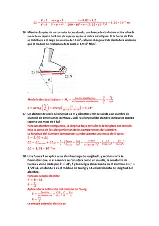 ∆𝑳𝑳 =
𝑭𝑭 ∗ 𝑳𝑳
𝒀𝒀 ∗ 𝑨𝑨
=
𝒎𝒎 ∗ 𝒈𝒈 ∗ 𝑳𝑳
𝒀𝒀 ∗ 𝝅𝝅 ∗ 𝒓𝒓𝟐𝟐
=
𝟒𝟒 ∗ 𝟗𝟗. 𝟖𝟖𝟖𝟖 ∗ 𝟏𝟏, 𝟐𝟐
𝟐𝟐𝟐𝟐𝟐𝟐 ∗ 𝟏𝟏𝟏𝟏𝟗𝟗 ∗ 𝝅𝝅 ∗ (𝟎𝟎.𝟐𝟐𝟐𝟐 ∗ 𝟏𝟏𝟏𝟏−𝟑𝟑)𝟐𝟐
= 𝟏𝟏. 𝟐𝟐𝟐𝟐 ∗ 𝟏𝟏𝟏𝟏−𝟑𝟑
𝒎𝒎
56. Mientras los pies de un corredor tocan el suelo, una fuerza de cizalladura actúa sobre la
suela de su zapato de 8 mm de espesor según se indica en la figura. Si la fuerza de 25 N
se distribuye a lo largo de un área de 15 cm2
, calcular el ángulo ϴ de cizalladura sabiendo
que el módulo de cizalladura de la suela es 1,9 105
N/m2
.
𝑴𝑴𝑴𝑴𝑴𝑴𝑴𝑴𝑴𝑴𝑴𝑴 𝒅𝒅𝒅𝒅 𝒄𝒄𝒄𝒄𝒄𝒄𝒄𝒄𝒄𝒄𝒄𝒄𝒄𝒄𝒄𝒄𝒄𝒄𝒄𝒄𝒄𝒄 = 𝑴𝑴𝒔𝒔 =
𝒕𝒕𝒕𝒕𝒕𝒕𝒕𝒕𝒕𝒕ó𝒏𝒏 𝒄𝒄𝒄𝒄𝒄𝒄𝒄𝒄𝒄𝒄𝒄𝒄𝒄𝒄𝒄𝒄𝒄𝒄𝒄𝒄𝒄𝒄
𝒅𝒅𝒅𝒅𝒅𝒅𝒅𝒅𝒅𝒅𝒅𝒅𝒅𝒅𝒅𝒅𝒅𝒅ó𝒏𝒏 𝒄𝒄𝒄𝒄𝒄𝒄𝒄𝒄𝒄𝒄𝒄𝒄𝒄𝒄𝒄𝒄𝒄𝒄𝒄𝒄𝒄𝒄
=
𝑭𝑭𝒄𝒄
𝑨𝑨
∆𝑿𝑿
𝑳𝑳
=
𝑭𝑭𝒄𝒄
𝑨𝑨
𝒕𝒕𝒕𝒕𝒕𝒕
𝜽𝜽 = 𝒂𝒂𝒂𝒂𝒂𝒂𝒂𝒂𝒂𝒂�
𝑭𝑭𝒄𝒄
𝑨𝑨
𝑴𝑴𝒔𝒔
� = 𝒂𝒂𝒂𝒂𝒂𝒂𝒂𝒂𝒂𝒂�
𝟐𝟐𝟐𝟐
𝟏𝟏𝟏𝟏∗𝟏𝟏𝟏𝟏−𝟒𝟒∗𝟏𝟏,𝟗𝟗∗𝟏𝟏𝟏𝟏𝟓𝟓
� = 𝟓𝟓,𝟎𝟎𝟎𝟎𝒐𝒐
57. Un alambre de acero de longitud 1,5 m y diámetro 1 mm se suelda a un alambre de
aluminio de dimensiones idénticas. ¿Cuál es la longitud del alambre compuesto cuando
soporta una masa de 5 kg?
Para un alambre compuesto, la longitud bajo tensión es la longitud sin tensión
más la suma de los alargamientos de los componentes del alambre.
La longitud del alambre compuesto cuando soporta una masa de 5 kg es:
𝑳𝑳 = 𝟑𝟑, 𝟎𝟎𝟎𝟎 + ∆𝑳𝑳
∆𝑳𝑳 = ∆𝑳𝑳𝒂𝒂𝒂𝒂𝒂𝒂𝒂𝒂𝒂𝒂 + ∆𝑳𝑳𝑨𝑨𝑨𝑨 =
𝑭𝑭
𝑨𝑨
∗ �
𝑳𝑳𝒂𝒂𝒂𝒂𝒂𝒂𝒂𝒂𝒂𝒂
𝒀𝒀𝒂𝒂𝒂𝒂𝒂𝒂𝒂𝒂𝒂𝒂
+
𝑳𝑳𝑨𝑨𝑨𝑨
𝒀𝒀𝑨𝑨𝑨𝑨
� =
𝟓𝟓∗𝟗𝟗.𝟖𝟖𝟖𝟖
𝝅𝝅∗�𝟎𝟎,𝟓𝟓∗𝟏𝟏𝟏𝟏−𝟑𝟑
�
𝟐𝟐 ∗ �
𝟏𝟏,𝟓𝟓
𝟐𝟐𝟐𝟐𝟐𝟐∗𝟏𝟏𝟏𝟏𝟗𝟗 +
𝟏𝟏,𝟓𝟓
𝟕𝟕𝟕𝟕∗𝟏𝟏𝟏𝟏𝟗𝟗�
∆𝑳𝑳 = 𝟏𝟏, 𝟖𝟖𝟖𝟖 ∗ 𝟏𝟏𝟏𝟏−𝟑𝟑
𝒎𝒎
58. Una fuerza F se aplica a un alambre largo de longitud L y sección recta A.
Demostrar que, si el alambre se considera como un muelle, la constante de
fuerza k viene dada por 𝒌𝒌 = 𝑨𝑨𝑨𝑨/𝑳𝑳 y la energía almacenada en el alambre es 𝑼𝑼 =
𝟏𝟏/𝟐𝟐𝟐𝟐∆𝑳𝑳, en donde Y es el módulo de Young y ∆𝑳𝑳 el incremento de longitud del
alambre.
Para un cuerpo elástico:
𝑭𝑭 = 𝒌𝒌 ∗ ∆𝑳𝑳
𝒌𝒌 =
𝑭𝑭
∆𝑳𝑳
Aplicando la definición del módulo de Young:
𝒀𝒀 =
𝑻𝑻𝑻𝑻𝑻𝑻𝑻𝑻𝑻𝑻ó𝒏𝒏
𝑫𝑫𝑫𝑫𝑫𝑫𝑫𝑫𝑫𝑫𝑫𝑫𝑫𝑫𝑫𝑫𝑫𝑫ó𝒏𝒏
=
𝑭𝑭/𝑨𝑨
∆𝑳𝑳/𝑳𝑳
;
𝑭𝑭
∆𝑳𝑳
=
𝒀𝒀∗𝑳𝑳
𝑨𝑨
𝒌𝒌 =
𝒀𝒀∗𝑳𝑳
𝑨𝑨
La energía potencial elástica es:
 