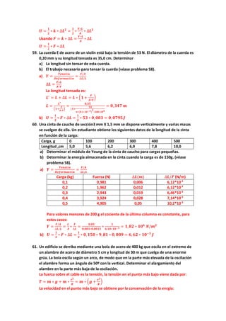𝑼𝑼 =
𝟏𝟏
𝟐𝟐
∗ 𝒌𝒌 ∗ ∆𝑳𝑳𝟐𝟐
=
𝟏𝟏
𝟐𝟐
∗
𝒀𝒀∗𝑳𝑳
𝑨𝑨
∗ ∆𝑳𝑳𝟐𝟐
Usando 𝑭𝑭 = 𝒌𝒌 ∗ ∆𝑳𝑳 =
𝒀𝒀∗𝑳𝑳
𝑨𝑨
∗ ∆𝑳𝑳
𝑼𝑼 =
𝟏𝟏
𝟐𝟐
∗ 𝑭𝑭 ∗ ∆𝑳𝑳
59. La cuerda E de acero de un violín está bajo la tensión de 53 N. El diámetro de la cuerda es
0,20 mm y su longitud tensada es 35,0 cm. Determinar
a) La longitud sin tensar de esta cuerda.
b) El trabajo necesario para tensar la cuerda (véase problema 58).
a) 𝒀𝒀 =
𝑻𝑻𝑻𝑻𝑻𝑻𝑻𝑻𝑻𝑻ó𝒏𝒏
𝑫𝑫𝑫𝑫𝑫𝑫𝑫𝑫𝑫𝑫𝑫𝑫𝑫𝑫𝑫𝑫𝑫𝑫ó𝒏𝒏
=
𝑭𝑭/𝑨𝑨
∆𝑳𝑳/𝑳𝑳
∆𝑳𝑳 =
𝑭𝑭∗𝑳𝑳
𝑨𝑨∗𝒀𝒀
La longitud tensada es:
𝑳𝑳′
= 𝑳𝑳 + ∆𝑳𝑳 = 𝑳𝑳 ∗ �𝟏𝟏 +
𝑭𝑭
𝑨𝑨∗𝒀𝒀
�
𝑳𝑳 =
𝑳𝑳′
�𝟏𝟏+
𝑭𝑭
𝑨𝑨∗𝒀𝒀
�
=
𝟎𝟎,𝟑𝟑𝟑𝟑
(𝟏𝟏+
𝟓𝟓𝟓𝟓
𝝅𝝅∗�𝟎𝟎,𝟏𝟏∗𝟏𝟏𝟏𝟏−𝟑𝟑�
𝟐𝟐
∗𝟐𝟐𝟐𝟐𝟐𝟐∗𝟏𝟏𝟏𝟏𝟗𝟗
= 𝟎𝟎,𝟑𝟑𝟑𝟑𝟑𝟑 𝒎𝒎
b) 𝑼𝑼 =
𝟏𝟏
𝟐𝟐
∗ 𝑭𝑭 ∗ ∆𝑳𝑳 =
𝟏𝟏
𝟐𝟐
∗ 𝟓𝟓𝟓𝟓 ∗ 𝟎𝟎,𝟎𝟎𝟎𝟎𝟎𝟎 = 𝟎𝟎, 𝟎𝟎𝟎𝟎𝟎𝟎𝟎𝟎 𝑱𝑱
60. Una cinta de caucho de sección3 mm X 1,5 mm se dispone verticalmente y varias masas
se cuelgan de ella. Un estudiante obtiene los siguientes datos de la longitud de la cinta
en función de la carga:
Carga, g 0 100 200 300 400 500
Longitud ,cm 5,0 5,6 6,2 6,9 7,8 10,0
a) Determinar el módulo de Young de la cinta de caucho para cargas pequeñas.
b) Determinar la energía almacenada en la cinta cuando la carga es de 150g. (véase
problema 58).
a) 𝒀𝒀 =
𝑻𝑻𝑻𝑻𝑻𝑻𝑻𝑻𝑻𝑻ó𝒏𝒏
𝑫𝑫𝑫𝑫𝑫𝑫𝑫𝑫𝑫𝑫𝑫𝑫𝑫𝑫𝑫𝑫𝑫𝑫ó𝒏𝒏
=
𝑭𝑭/𝑨𝑨
∆𝑳𝑳/𝑳𝑳
Carga (kg) Fuerza (N) ∆𝑳𝑳(𝒎𝒎) ∆𝑳𝑳/𝑭𝑭 (N/m)
0,1 0,981 0,006 6,12*10-3
0,2 1,962 0,012 6,12*10-3
0,3 2,943 0,019 6,46*10-3
0,4 3,924 0,028 7,14*10-3
0,5 4,905 0,05 10,2*10-3
Para valores menores de 200 g el cociente de la última columna es constante, para
estos casos:
𝒀𝒀 =
𝑭𝑭/𝑨𝑨
∆𝑳𝑳/𝑳𝑳
=
𝑳𝑳
𝑨𝑨
∗
𝑭𝑭
∆𝑳𝑳
=
𝟎𝟎,𝟎𝟎𝟎𝟎
𝟎𝟎,𝟎𝟎𝟎𝟎𝟎𝟎∗𝟎𝟎,𝟎𝟎𝟎𝟎𝟎𝟎𝟎𝟎
∗
𝟏𝟏
𝟔𝟔,𝟏𝟏𝟏𝟏∗𝟏𝟏𝟏𝟏−𝟑𝟑 = 𝟏𝟏,𝟖𝟖𝟖𝟖 ∗ 𝟏𝟏𝟏𝟏𝟔𝟔
𝑵𝑵/𝒎𝒎𝟐𝟐
b) 𝑼𝑼 =
𝟏𝟏
𝟐𝟐
∗ 𝑭𝑭 ∗ ∆𝑳𝑳 =
𝟏𝟏
𝟐𝟐
∗ 𝟎𝟎,𝟏𝟏𝟏𝟏𝟏𝟏 ∗ 𝟗𝟗, 𝟖𝟖𝟖𝟖 ∗ 𝟎𝟎,𝟎𝟎𝟎𝟎𝟎𝟎 = 𝟔𝟔, 𝟔𝟔𝟔𝟔 ∗ 𝟏𝟏𝟏𝟏−𝟑𝟑
𝑱𝑱
61. Un edificio se derriba mediante una bola de acero de 400 kg que oscila en el extremo de
un alambre de acero de diámetro 5 cm y longitud de 30 m que cuelga de una enorme
grúa. La bola oscila según un arco, de modo que en la parte más elevada de la oscilación
el alambre forma un ángulo de 50º con la vertical. Determinar el alargamiento del
alambre en la parte más baja de la oscilación.
La fuerza sobre el cable es la tensión, la tensión en el punto más bajo viene dada por:
𝑻𝑻 = 𝒎𝒎 ∗ 𝒈𝒈 + 𝒎𝒎 ∗
𝒗𝒗𝟐𝟐
𝑹𝑹
= 𝒎𝒎 ∗ �𝒈𝒈 +
𝒗𝒗𝟐𝟐
𝑹𝑹
�
La velocidad en el punto más bajo se obtiene por la conservación de la enrgía:
 
