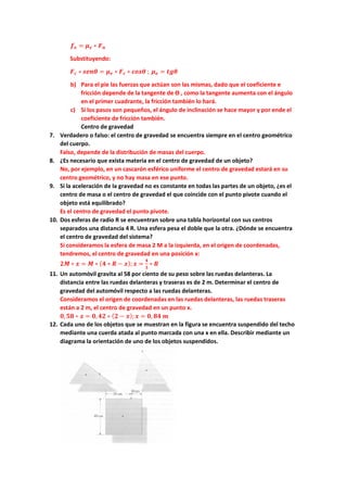 𝒇𝒇𝒆𝒆 = 𝝁𝝁𝒆𝒆 ∗ 𝑭𝑭𝒏𝒏
Substituyendo:
𝑭𝑭𝒄𝒄 ∗ 𝒔𝒔𝒔𝒔𝒔𝒔𝒔𝒔 = 𝝁𝝁𝒆𝒆 ∗ 𝑭𝑭𝒄𝒄 ∗ 𝒄𝒄𝒄𝒄𝒄𝒄𝒄𝒄 ; 𝝁𝝁𝒆𝒆 = 𝒕𝒕𝒕𝒕𝒕𝒕
b) Para el pie las fuerzas que actúan son las mismas, dado que el coeficiente e
fricción depende de la tangente de ϴ , como la tangente aumenta con el ángulo
en el primer cuadrante, la fricción también lo hará.
c) Si los pasos son pequeños, el ángulo de inclinación se hace mayor y por ende el
coeficiente de fricción también.
Centro de gravedad
7. Verdadero o falso: el centro de gravedad se encuentra siempre en el centro geométrico
del cuerpo.
Falso, depende de la distribución de masas del cuerpo.
8. ¿Es necesario que exista materia en el centro de gravedad de un objeto?
No, por ejemplo, en un cascarón esférico uniforme el centro de gravedad estará en su
centro geométrico, y no hay masa en ese punto.
9. Si la aceleración de la gravedad no es constante en todas las partes de un objeto, ¿es el
centro de masa o el centro de gravedad el que coincide con el punto pivote cuando el
objeto está equilibrado?
Es el centro de gravedad el punto pivote.
10. Dos esferas de radio R se encuentran sobre una tabla horizontal con sus centros
separados una distancia 4 R. Una esfera pesa el doble que la otra. ¿Dónde se encuentra
el centro de gravedad del sistema?
Si consideramos la esfera de masa 2 M a la izquierda, en el origen de coordenadas,
tendremos, el centro de gravedad en una posición x:
𝟐𝟐𝟐𝟐 ∗ 𝒙𝒙 = 𝑴𝑴 ∗ (𝟒𝟒 ∗ 𝑹𝑹 − 𝒙𝒙);𝒙𝒙 =
𝟒𝟒
𝟑𝟑
∗ 𝑹𝑹
11. Un automóvil gravita al 58 por ciento de su peso sobre las ruedas delanteras. La
distancia entre las ruedas delanteras y traseras es de 2 m. Determinar el centro de
gravedad del automóvil respecto a las ruedas delanteras.
Consideramos el origen de coordenadas en las ruedas delanteras, las ruedas traseras
están a 2 m, el centro de gravedad en un punto x.
𝟎𝟎,𝟓𝟓𝟓𝟓 ∗ 𝒙𝒙 = 𝟎𝟎,𝟒𝟒𝟒𝟒 ∗ (𝟐𝟐 − 𝒙𝒙);𝒙𝒙 = 𝟎𝟎, 𝟖𝟖𝟖𝟖 𝒎𝒎
12. Cada uno de los objetos que se muestran en la figura se encuentra suspendido del techo
mediante una cuerda atada al punto marcada con una x en ella. Describir mediante un
diagrama la orientación de uno de los objetos suspendidos.
 