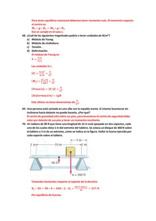 Para tener equilibrio rotacional debemos tener momento nulo. El momento respecto
al centro es:
𝑴𝑴𝟏𝟏 ∗ 𝒈𝒈 ∗ 𝑹𝑹𝟏𝟏 = 𝑴𝑴𝟐𝟐 ∗ 𝒈𝒈 ∗ 𝑹𝑹𝟐𝟐
Eso se cumple en el caso c.
68. ¿Cuál de las siguientes magnitudes podría n tener unidades de N/m2
?
a) Módulo de Young.
b) Módulo de cizalladura.
c) Tensión.
d) Deformación.
El módulo de Young es:
𝒀𝒀 =
𝑻𝑻/𝑨𝑨
∆𝑳𝑳/𝑳𝑳
Las unidades S.I.:
[𝒀𝒀] =
𝑵𝑵/𝒎𝒎𝟐𝟐
𝒎𝒎/𝒎𝒎
=
𝑵𝑵
𝒎𝒎𝟐𝟐
[𝑴𝑴𝒔𝒔] = �
𝑭𝑭𝒔𝒔/𝑨𝑨
𝒕𝒕𝒕𝒕𝒕𝒕
� =
𝑵𝑵
𝒎𝒎𝟐𝟐
[𝑻𝑻𝑻𝑻𝑻𝑻𝑻𝑻𝑻𝑻ó𝒏𝒏] = [𝑭𝑭/𝑨𝑨] =
𝑵𝑵
𝒎𝒎𝟐𝟐
[𝑫𝑫𝑫𝑫𝑫𝑫𝑫𝑫𝑫𝑫𝑫𝑫𝑫𝑫𝑫𝑫𝑫𝑫ó𝒏𝒏] = 𝒕𝒕𝒕𝒕𝒕𝒕
Este último no tiene dimensiones de
𝑵𝑵
𝒎𝒎𝟐𝟐.
69. Una persona está sentada en una silla con la espalda erecta. Si intenta levantarse sin
inclinarse hacia delante no puede hacerlo. ¿Por qué?
El centro de gravedad está sobre sus pies, para levantarse el centro de seguridad debe
estar por delante de sus pies y tener un momento resultante.
70. Un tablero de 90 N que tiene una longitud de 12 m está apoyado en dos soportes, cada
uno de los cuales dista 1 m del extremo del tablero. Se coloca un bloque de 360 N sobre
el tablero a 3 m de un extremo, como se indica en la figura. Hallar la fuerza ejercida por
cada soporte sobre el tablero.
Tomando momentos respecto al soporte de la derecha:
𝑵𝑵𝒊𝒊 ∗ 𝟏𝟏𝟏𝟏 = 𝟗𝟗𝟗𝟗 ∗ 𝟒𝟒 + 𝟑𝟑𝟑𝟑𝟑𝟑 ∗ 𝟐𝟐 ; 𝑵𝑵𝒊𝒊 =
𝟗𝟗𝟗𝟗∗𝟓𝟓+𝟑𝟑𝟑𝟑𝟑𝟑∗𝟐𝟐
𝟏𝟏𝟏𝟏
= 𝟏𝟏𝟏𝟏𝟏𝟏 𝑵𝑵
Por equilibrio de fuerzas:
 