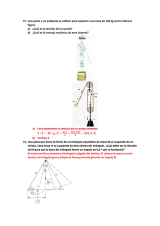 73. Una polea y un polipasto se utilizan para soportar una masa de 120 kg como indica la
figura.
a) ¿Cuál es la tensión de la cuerda?
b) ¿Cuál es la ventaja mecánica de este sistema?
a) Para determinar la tensión de la cuerda tenemos:
𝟑𝟑 ∗ 𝑻𝑻 = 𝑴𝑴 ∗ 𝒈𝒈 ;𝑻𝑻 =
𝑴𝑴∗𝒈𝒈
𝟑𝟑
=
𝟏𝟏𝟏𝟏𝟏𝟏∗𝟗𝟗,𝟖𝟖𝟖𝟖
𝟑𝟑
= 𝟑𝟑𝟑𝟑𝟑𝟑,𝟒𝟒 𝑵𝑵
b) Ventaja 3.
74. Una placa que tiene la forma de un triángulo equilátero de masa M se suspende de un
vértice. Otra masa m se suspende de otro vértice del triángulo. ¿Cuál debe ser la relación
m/M para que la base del triángulo forme un ángulo de 6,0 º con la horizontal?
En trazo continuo tenemos el triángulo colgado del vértice. Al colocar la masa m en le
vértice, el triángulo gira y adopta la línea punteada girando un ángulo ϴ.
 