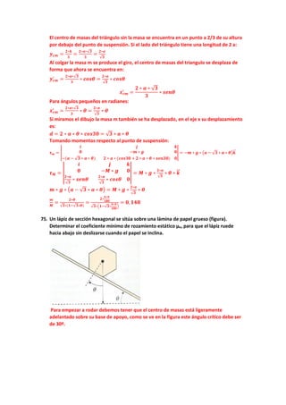 El centro de masas del triángulo sin la masa se encuentra en un punto a 2/3 de su altura
por debajo del punto de suspensión. Si el lado del triángulo tiene una longitud de 2 a:
𝒚𝒚𝒄𝒄𝒄𝒄 =
𝟐𝟐∗𝒉𝒉
𝟑𝟑
=
𝟐𝟐∗𝒂𝒂∗√𝟑𝟑
𝟑𝟑
=
𝟐𝟐∗𝒂𝒂
√𝟑𝟑
Al colgar la masa m se produce el giro, el centro de masas del triangulo se desplaza de
forma que ahora se encuentra en:
𝒚𝒚𝒄𝒄𝒄𝒄
′
=
𝟐𝟐∗𝒂𝒂∗√𝟑𝟑
𝟑𝟑
∗ 𝒄𝒄𝒄𝒄𝒄𝒄𝒄𝒄 =
𝟐𝟐∗𝒂𝒂
√𝟑𝟑
∗ 𝒄𝒄𝒄𝒄𝒄𝒄𝒄𝒄
𝒙𝒙𝒄𝒄𝒄𝒄
′
=
𝟐𝟐 ∗ 𝒂𝒂 ∗ √𝟑𝟑
𝟑𝟑
∗ 𝒔𝒔𝒔𝒔𝒔𝒔𝒔𝒔
Para ángulos pequeños en radianes:
𝒙𝒙𝒄𝒄𝒄𝒄
′
=
𝟐𝟐∗𝒂𝒂∗√𝟑𝟑
𝟑𝟑
∗ 𝜽𝜽 =
𝟐𝟐∗𝒂𝒂
√𝟑𝟑
∗ 𝜽𝜽
Si miramos el dibujo la masa m también se ha desplazado, en el eje x su desplazamiento
es:
𝒅𝒅 = 𝟐𝟐 ∗ 𝒂𝒂 ∗ 𝜽𝜽 ∗ 𝒄𝒄𝒄𝒄𝒄𝒄𝒄𝒄𝒄𝒄 = √𝟑𝟑 ∗ 𝒂𝒂 ∗ 𝜽𝜽
Tomando momentos respecto al punto de suspensión:
𝝉𝝉𝒎𝒎 = �
𝒊𝒊 𝒋𝒋 𝒌𝒌
𝟎𝟎 −𝒎𝒎 ∗ 𝒈𝒈 𝟎𝟎
−(𝒂𝒂 − √𝟑𝟑 ∗ 𝒂𝒂 ∗ 𝜽𝜽) 𝟐𝟐 ∗ 𝒂𝒂 ∗ (𝒄𝒄𝒄𝒄𝒄𝒄𝒄𝒄𝒄𝒄 + 𝟐𝟐 ∗ 𝒂𝒂 ∗ 𝜽𝜽 ∗ 𝒔𝒔𝒔𝒔𝒔𝒔𝒔𝒔𝒔𝒔) 𝟎𝟎
� = −𝒎𝒎 ∗ 𝒈𝒈 ∗ �𝒂𝒂 − √𝟑𝟑 ∗ 𝒂𝒂 ∗ 𝜽𝜽�𝒌𝒌
�
�⃗
𝝉𝝉𝑴𝑴 = �
𝒊𝒊 𝒋𝒋 𝒌𝒌
𝟎𝟎 −𝑴𝑴 ∗ 𝒈𝒈 𝟎𝟎
𝟐𝟐∗𝒂𝒂
√𝟑𝟑
∗ 𝒔𝒔𝒔𝒔𝒔𝒔𝒔𝒔
𝟐𝟐∗𝒂𝒂
√𝟑𝟑
∗ 𝒄𝒄𝒄𝒄𝒄𝒄𝒄𝒄 𝟎𝟎
� = 𝑴𝑴 ∗ 𝒈𝒈 ∗
𝟐𝟐∗𝒂𝒂
√𝟑𝟑
∗ 𝜽𝜽 ∗ 𝒌𝒌
�
�⃗
𝒎𝒎 ∗ 𝒈𝒈 ∗ �𝒂𝒂 − √𝟑𝟑 ∗ 𝒂𝒂 ∗ 𝜽𝜽� = 𝑴𝑴 ∗ 𝒈𝒈 ∗
𝟐𝟐∗𝒂𝒂
√𝟑𝟑
∗ 𝜽𝜽
𝒎𝒎
𝑴𝑴
=
𝟐𝟐∗𝜽𝜽
√𝟑𝟑∗(𝟏𝟏−√𝟑𝟑∗𝜽𝜽)
=
𝟐𝟐∗
𝟔𝟔∗𝝅𝝅
𝟏𝟏𝟏𝟏𝟏𝟏
√𝟑𝟑∗�𝟏𝟏−√𝟑𝟑∗
𝟔𝟔∗𝝅𝝅
𝟏𝟏𝟏𝟏𝟏𝟏
�
= 𝟎𝟎,𝟏𝟏𝟏𝟏𝟏𝟏
75. Un lápiz de sección hexagonal se sitúa sobre una lámina de papel grueso (figura).
Determinar el coeficiente mínimo de rozamiento estático µe, para que el lápiz ruede
hacia abajo sin deslizarse cuando el papel se inclina.
Para empezar a rodar debemos tener que el centro de masas está ligeramente
adelantado sobre su base de apoyo, como se ve en la figura este ángulo crítico debe ser
de 30º.
 