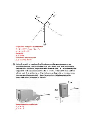 Si aplicamos la segunda ley de Newton:
𝒎𝒎 ∗ 𝒈𝒈 ∗ 𝒔𝒔𝒔𝒔𝒔𝒔𝒔𝒔 = 𝒇𝒇𝒔𝒔,𝒎𝒎𝒎𝒎𝒎𝒎 = 𝝁𝝁𝒆𝒆 ∗ 𝑭𝑭𝒏𝒏
𝒎𝒎 ∗ 𝒈𝒈 ∗ 𝒄𝒄𝒄𝒄𝒄𝒄𝒄𝒄 = 𝑭𝑭𝒏𝒏
Operando:
𝝁𝝁𝒆𝒆 = 𝒕𝒕𝒕𝒕𝒕𝒕𝒕𝒕
Para valores mayores rodará.
𝝁𝝁𝒆𝒆 ≥ 𝒕𝒕𝒕𝒕𝒕𝒕𝟑𝟑𝟑𝟑 ≥ 𝟎𝟎, 𝟓𝟓𝟓𝟓𝟓𝟓
76. Habiendo perdido su trabajo en la oficina de correos, Barry decide explorar sus
posibilidades futuras como brillante escultor. Barry decide pedir prestado el dinero
suficiente para adquirir un bloque de mármol de 3 m X 1 m X 1 m. Después de cargar el
bloque en la parte trasera de su camioneta, en posición vertical con la base cuadrada
sobre el suelo de la camioneta, se dirige hacia su casa. De pronto, se interpone en su
camino una ardilla desorientada y Barry frena con fuerza. ¿Qué desaceleración
provocará el vuelco del bloque de mármol?
Aplicando equilibrio de fuerzas:
𝑭𝑭𝒏𝒏 = 𝒎𝒎 ∗ 𝒈𝒈
𝒇𝒇𝒆𝒆 = 𝒎𝒎 ∗ 𝒂𝒂
 