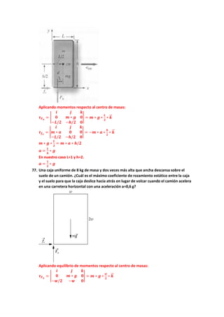 Aplicando momentos respecto al centro de masas:
𝝉𝝉𝑭𝑭𝒏𝒏
= �
𝒊𝒊 𝒋𝒋 𝒌𝒌
𝟎𝟎 𝒎𝒎 ∗ 𝒈𝒈 𝟎𝟎
−𝑳𝑳/𝟐𝟐 −𝒉𝒉/𝟐𝟐 𝟎𝟎
� = 𝒎𝒎 ∗ 𝒈𝒈 ∗
𝑳𝑳
𝟐𝟐
∗ 𝒌𝒌
�
�⃗
𝝉𝝉𝒇𝒇𝒆𝒆
= �
𝒊𝒊 𝒋𝒋 𝒌𝒌
𝒎𝒎 ∗ 𝒂𝒂 𝟎𝟎 𝟎𝟎
−𝑳𝑳/𝟐𝟐 −𝒉𝒉/𝟐𝟐 𝟎𝟎
� = −𝒎𝒎 ∗ 𝒂𝒂 ∗
𝒉𝒉
𝟐𝟐
∗ 𝒌𝒌
�
�⃗
𝒎𝒎 ∗ 𝒈𝒈 ∗
𝑳𝑳
𝟐𝟐
= 𝒎𝒎 ∗ 𝒂𝒂 ∗ 𝒉𝒉/𝟐𝟐
𝒂𝒂 =
𝑳𝑳
𝒉𝒉
∗ 𝒈𝒈
En nuestro caso L=1 y h=2.
𝒂𝒂 =
𝟏𝟏
𝟐𝟐
∗ 𝒈𝒈
77. Una caja uniforme de 8 kg de masa y dos veces más alta que ancha descansa sobre el
suelo de un camión. ¿Cuál es el máximo coeficiente de rozamiento estático entre la caja
y el suelo para que la caja deslice hacia atrás en lugar de volcar cuando el camión acelera
en una carretera horizontal con una aceleración a=0,6 g?
Aplicando equilibrio de momentos respecto al centro de masas:
𝝉𝝉𝑭𝑭𝒏𝒏
= �
𝒊𝒊 𝒋𝒋 𝒌𝒌
𝟎𝟎 𝒎𝒎 ∗ 𝒈𝒈 𝟎𝟎
−𝒘𝒘/𝟐𝟐 −𝒘𝒘 𝟎𝟎
� = 𝒎𝒎 ∗ 𝒈𝒈 ∗
𝒘𝒘
𝟐𝟐
∗ 𝒌𝒌
�
�⃗
 