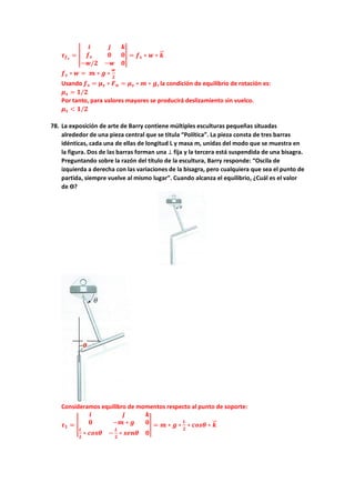 𝝉𝝉𝒇𝒇𝒔𝒔
= �
𝒊𝒊 𝒋𝒋 𝒌𝒌
𝒇𝒇𝒔𝒔 𝟎𝟎 𝟎𝟎
−𝒘𝒘/𝟐𝟐 −𝒘𝒘 𝟎𝟎
� = 𝒇𝒇𝒔𝒔 ∗ 𝒘𝒘 ∗ 𝒌𝒌
�
�⃗
𝒇𝒇𝒔𝒔 ∗ 𝒘𝒘 = 𝒎𝒎 ∗ 𝒈𝒈 ∗
𝒘𝒘
𝟐𝟐
Usando 𝒇𝒇𝒔𝒔 = 𝝁𝝁𝒔𝒔 ∗ 𝑭𝑭𝒏𝒏 = 𝝁𝝁𝒔𝒔 ∗ 𝒎𝒎 ∗ 𝒈𝒈, la condición de equilibrio de rotación es:
𝝁𝝁𝒔𝒔 = 𝟏𝟏/𝟐𝟐
Por tanto, para valores mayores se producirá deslizamiento sin vuelco.
𝝁𝝁𝒔𝒔 < 𝟏𝟏/𝟐𝟐
78. La exposición de arte de Barry contiene múltiples esculturas pequeñas situadas
alrededor de una pieza central que se titula “Política”. La pieza consta de tres barras
idénticas, cada una de ellas de longitud L y masa m, unidas del modo que se muestra en
la figura. Dos de las barras forman una ⊥ fija y la tercera está suspendida de una bisagra.
Preguntando sobre la razón del título de la escultura, Barry responde: “Oscila de
izquierda a derecha con las variaciones de la bisagra, pero cualquiera que sea el punto de
partida, siempre vuelve al mismo lugar”. Cuando alcanza el equilibrio, ¿Cuál es el valor
de ϴ?
Consideramos equilibro de momentos respecto al punto de soporte:
𝝉𝝉𝟏𝟏 = �
𝒊𝒊 𝒋𝒋 𝒌𝒌
𝟎𝟎 −𝒎𝒎 ∗ 𝒈𝒈 𝟎𝟎
𝑳𝑳
𝟐𝟐
∗ 𝒄𝒄𝒄𝒄𝒄𝒄𝒄𝒄 −
𝑳𝑳
𝟐𝟐
∗ 𝒔𝒔𝒔𝒔𝒔𝒔𝒔𝒔 𝟎𝟎
� = 𝒎𝒎 ∗ 𝒈𝒈 ∗
𝑳𝑳
𝟐𝟐
∗ 𝒄𝒄𝒄𝒄𝒄𝒄𝒄𝒄 ∗ 𝒌𝒌
�
�⃗
 