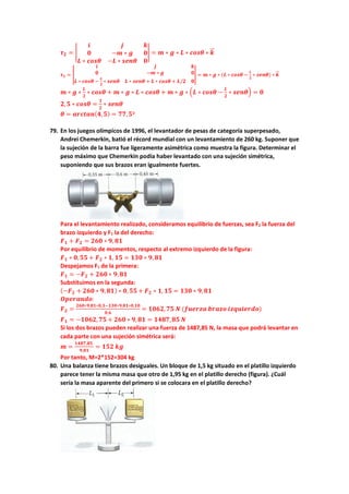 𝝉𝝉𝟐𝟐 = �
𝒊𝒊 𝒋𝒋 𝒌𝒌
𝟎𝟎 −𝒎𝒎 ∗ 𝒈𝒈 𝟎𝟎
𝑳𝑳 ∗ 𝒄𝒄𝒄𝒄𝒄𝒄𝒄𝒄 −𝑳𝑳 ∗ 𝒔𝒔𝒔𝒔𝒔𝒔𝒔𝒔 𝟎𝟎
� = 𝒎𝒎 ∗ 𝒈𝒈 ∗ 𝑳𝑳 ∗ 𝒄𝒄𝒄𝒄𝒄𝒄𝒄𝒄 ∗ 𝒌𝒌
�
�⃗
𝝉𝝉𝟏𝟏 = �
𝒊𝒊 𝒋𝒋 𝒌𝒌
𝟎𝟎 −𝒎𝒎 ∗ 𝒈𝒈 𝟎𝟎
𝑳𝑳 ∗ 𝒄𝒄𝒄𝒄𝒄𝒄𝒄𝒄 −
𝑳𝑳
𝟐𝟐
∗ 𝒔𝒔𝒔𝒔𝒔𝒔𝒔𝒔 𝑳𝑳 ∗ 𝒔𝒔𝒔𝒔𝒔𝒔𝒔𝒔 + 𝑳𝑳 ∗ 𝒄𝒄𝒄𝒄𝒄𝒄𝒄𝒄 + 𝑳𝑳/𝟐𝟐 𝟎𝟎
� = 𝒎𝒎 ∗ 𝒈𝒈 ∗ (𝑳𝑳 ∗ 𝒄𝒄𝒄𝒄𝒄𝒄𝒄𝒄 −
𝑳𝑳
𝟐𝟐
∗ 𝒔𝒔𝒔𝒔𝒔𝒔𝒔𝒔) ∗ 𝒌𝒌
�
�⃗
𝒎𝒎 ∗ 𝒈𝒈 ∗
𝑳𝑳
𝟐𝟐
∗ 𝒄𝒄𝒄𝒄𝒄𝒄𝒄𝒄 + 𝒎𝒎 ∗ 𝒈𝒈 ∗ 𝑳𝑳 ∗ 𝒄𝒄𝒄𝒄𝒄𝒄𝒄𝒄 + 𝒎𝒎 ∗ 𝒈𝒈 ∗ �𝑳𝑳 ∗ 𝒄𝒄𝒄𝒄𝒄𝒄𝒄𝒄 −
𝑳𝑳
𝟐𝟐
∗ 𝒔𝒔𝒔𝒔𝒔𝒔𝒔𝒔� = 𝟎𝟎
𝟐𝟐,𝟓𝟓 ∗ 𝒄𝒄𝒄𝒄𝒄𝒄𝒄𝒄 =
𝟏𝟏
𝟐𝟐
∗ 𝒔𝒔𝒔𝒔𝒔𝒔𝒔𝒔
𝜽𝜽 = 𝒂𝒂𝒂𝒂𝒂𝒂𝒂𝒂𝒂𝒂𝒂𝒂(𝟒𝟒,𝟓𝟓) = 𝟕𝟕𝟕𝟕,𝟓𝟓º
79. En los juegos olímpicos de 1996, el levantador de pesas de categoría superpesado,
Andrei Chemerkin, batió el récord mundial con un levantamiento de 260 kg. Suponer que
la sujeción de la barra fue ligeramente asimétrica como muestra la figura. Determinar el
peso máximo que Chemerkin podía haber levantado con una sujeción simétrica,
suponiendo que sus brazos eran igualmente fuertes.
Para el levantamiento realizado, consideramos equilibrio de fuerzas, sea F2 la fuerza del
brazo izquierdo y F1 la del derecho:
𝑭𝑭𝟏𝟏 + 𝑭𝑭𝟐𝟐 = 𝟐𝟐𝟐𝟐𝟐𝟐 ∗ 𝟗𝟗, 𝟖𝟖𝟖𝟖
Por equilibrio de momentos, respecto al extremo izquierdo de la figura:
𝑭𝑭𝟏𝟏 ∗ 𝟎𝟎,𝟓𝟓𝟓𝟓 + 𝑭𝑭𝟐𝟐 ∗ 𝟏𝟏, 𝟏𝟏𝟏𝟏 = 𝟏𝟏𝟏𝟏𝟏𝟏 ∗ 𝟗𝟗,𝟖𝟖𝟖𝟖
Despejamos F1 de la primera:
𝑭𝑭𝟏𝟏 = −𝑭𝑭𝟐𝟐 + 𝟐𝟐𝟐𝟐𝟐𝟐 ∗ 𝟗𝟗,𝟖𝟖𝟖𝟖
Substituimos en la segunda:
(−𝑭𝑭𝟐𝟐 + 𝟐𝟐𝟐𝟐𝟐𝟐 ∗ 𝟗𝟗,𝟖𝟖𝟖𝟖) ∗ 𝟎𝟎,𝟓𝟓𝟓𝟓 + 𝑭𝑭𝟐𝟐 ∗ 𝟏𝟏, 𝟏𝟏𝟏𝟏 = 𝟏𝟏𝟏𝟏𝟏𝟏 ∗ 𝟗𝟗,𝟖𝟖𝟖𝟖
𝑶𝑶𝑶𝑶𝑶𝑶𝑶𝑶𝑶𝑶𝑶𝑶𝑶𝑶𝑶𝑶:
𝑭𝑭𝟐𝟐 =
𝟐𝟐𝟐𝟐𝟐𝟐∗𝟗𝟗,𝟖𝟖𝟖𝟖∗𝟎𝟎,𝟑𝟑−𝟏𝟏𝟏𝟏𝟏𝟏∗𝟗𝟗,𝟖𝟖𝟖𝟖∗𝟎𝟎,𝟏𝟏𝟏𝟏
𝟎𝟎,𝟔𝟔
= 𝟏𝟏𝟏𝟏𝟏𝟏𝟏𝟏,𝟕𝟕𝟕𝟕 𝑵𝑵 (𝒇𝒇𝒇𝒇𝒇𝒇𝒇𝒇𝒇𝒇𝒇𝒇 𝒃𝒃𝒃𝒃𝒃𝒃𝒃𝒃𝒃𝒃 𝒊𝒊𝒊𝒊𝒊𝒊𝒊𝒊𝒊𝒊𝒊𝒊𝒊𝒊𝒊𝒊𝒊𝒊)
𝑭𝑭𝟏𝟏 = −𝟏𝟏𝟏𝟏𝟏𝟏𝟏𝟏,𝟕𝟕𝟕𝟕 + 𝟐𝟐𝟐𝟐𝟐𝟐 ∗ 𝟗𝟗,𝟖𝟖𝟖𝟖 = 𝟏𝟏𝟏𝟏𝟏𝟏𝟏𝟏,𝟖𝟖𝟖𝟖 𝑵𝑵
Si los dos brazos pueden realizar una fuerza de 1487,85 N, la masa que podrá levantar en
cada parte con una sujeción simétrica será:
𝒎𝒎 =
𝟏𝟏𝟏𝟏𝟏𝟏𝟏𝟏,𝟖𝟖𝟖𝟖
𝟗𝟗,𝟖𝟖𝟖𝟖
= 𝟏𝟏𝟏𝟏𝟏𝟏 𝒌𝒌𝒌𝒌
Por tanto, M=2*152=304 kg
80. Una balanza tiene brazos desiguales. Un bloque de 1,5 kg situado en el platillo izquierdo
parece tener la misma masa que otro de 1,95 kg en el platillo derecho (figura). ¿Cuál
sería la masa aparente del primero si se colocara en el platillo derecho?
 