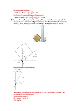 Considerando el equilibrio:
𝟏𝟏,𝟓𝟓 ∗ 𝑳𝑳𝟏𝟏 = 𝟏𝟏,𝟗𝟗𝟗𝟗 ∗ 𝑳𝑳𝟐𝟐 ;
𝑳𝑳𝟏𝟏
𝑳𝑳𝟐𝟐
=
𝟏𝟏,𝟗𝟗𝟗𝟗
𝟏𝟏,𝟓𝟓
= 𝟏𝟏,𝟑𝟑𝟑𝟑
Si colocamos la masa de 1,5 kg en el lado derecho:
𝟏𝟏,𝟓𝟓 ∗ 𝑳𝑳𝟐𝟐 = 𝒎𝒎 ∗ 𝑳𝑳𝟏𝟏 ;𝒎𝒎 = 𝟏𝟏,𝟓𝟓 ∗
𝑳𝑳𝟐𝟐
𝑳𝑳𝟏𝟏
=
𝟏𝟏,𝟓𝟓
𝟏𝟏,𝟑𝟑𝟑𝟑
= 𝟏𝟏,𝟏𝟏𝟏𝟏 𝒌𝒌𝒌𝒌
81. Un cubo de masa M se apoya contra una pared sin rozamiento formando un ángulo ϴ
con el suelo como se indica en la figura. Determinar el coeficiente mínimo de rozamiento
estático µe entre el cubo y el suelo que permite que el cubo permanezca en reposo.
Considerando equilibrio de fuerzas:
𝒇𝒇𝒔𝒔,𝒎𝒎𝒎𝒎𝒎𝒎 = 𝑭𝑭𝒘𝒘
𝑭𝑭𝒏𝒏 = 𝑴𝑴 ∗ 𝒈𝒈
Tenemos dos pares de fuerzas actuando, el par fs,max y Fw por un lado , y el par Fn y Mg.
Los dos han de estar equilibrados.
El momento de fs,max y Fw:
𝑴𝑴𝟏𝟏 = 𝒇𝒇𝒔𝒔,𝒎𝒎𝒎𝒎𝒎𝒎 ∗ 𝒔𝒔𝒔𝒔𝒔𝒔𝒔𝒔 ∗ 𝒂𝒂
El de Fn y Mg:
 