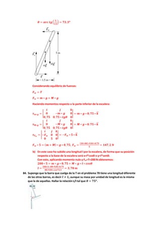 𝜽𝜽 = 𝒂𝒂𝒂𝒂𝒂𝒂 𝒕𝒕𝒕𝒕�
𝟓𝟓
𝟏𝟏,𝟓𝟓
� = 𝟕𝟕𝟕𝟕,𝟑𝟑𝒐𝒐
Considerando equilibrio de fuerzas:
𝑭𝑭𝒘𝒘 = 𝑻𝑻
𝑭𝑭𝒏𝒏 = 𝒎𝒎 ∗ 𝒈𝒈 + 𝑴𝑴 ∗ 𝒈𝒈
Haciendo momentos respecto a la parte inferior de la escalera:
𝝉𝝉𝒎𝒎∗𝒈𝒈 = �
𝒊𝒊 𝒋𝒋 𝒌𝒌
𝟎𝟎 −𝒎𝒎 ∗ 𝒈𝒈 𝟎𝟎
𝟎𝟎, 𝟕𝟕𝟕𝟕 𝟎𝟎, 𝟕𝟕𝟕𝟕 ∗ 𝒕𝒕𝒕𝒕𝒕𝒕 𝟎𝟎
� = 𝒎𝒎 ∗ 𝒈𝒈 ∗ 𝟎𝟎, 𝟕𝟕𝟕𝟕 ∗ 𝒌𝒌
�
�⃗
𝝉𝝉𝑴𝑴∗𝒈𝒈 = �
𝒊𝒊 𝒋𝒋 𝒌𝒌
𝟎𝟎 −𝑴𝑴 ∗ 𝒈𝒈 𝟎𝟎
𝟎𝟎,𝟕𝟕𝟕𝟕 𝟎𝟎,𝟕𝟕𝟕𝟕 ∗ 𝒕𝒕𝒕𝒕𝒕𝒕 𝟎𝟎
� = 𝑴𝑴 ∗ 𝒈𝒈 ∗ 𝟎𝟎, 𝟕𝟕𝟕𝟕 ∗ 𝒌𝒌
�
�⃗
𝝉𝝉𝑭𝑭𝒘𝒘
= �
𝒊𝒊 𝒋𝒋 𝒌𝒌
−𝑭𝑭𝒘𝒘 𝟎𝟎 𝟎𝟎
𝟎𝟎 𝟓𝟓 𝟎𝟎
� = −𝑭𝑭𝒘𝒘 ∗ 𝟓𝟓 ∗ 𝒌𝒌
�
�⃗
𝑭𝑭𝒘𝒘 ∗ 𝟓𝟓 = (𝒎𝒎 + 𝑴𝑴) ∗ 𝒈𝒈 ∗ 𝟎𝟎,𝟕𝟕𝟕𝟕; 𝑭𝑭𝒘𝒘 =
(𝟐𝟐𝟐𝟐+𝟖𝟖𝟖𝟖)∗𝟗𝟗,𝟖𝟖𝟖𝟖∗𝟎𝟎,𝟕𝟕𝟕𝟕
𝟓𝟓
= 𝟏𝟏𝟏𝟏𝟏𝟏,𝟐𝟐 𝑵𝑵
b) En este caso ha subido una longitud l por la escalera, de forma que su posición
respecto a la base de la escalera será x=l*cosϴ e y=l*senϴ.
Con esto, aplicando momento nulo y Fw=T=200 N obtenemos:
𝟐𝟐𝟐𝟐𝟐𝟐 ∗ 𝟓𝟓 = 𝒎𝒎 ∗ 𝒈𝒈 ∗ 𝟎𝟎, 𝟕𝟕𝟕𝟕 + 𝑴𝑴 ∗ 𝒈𝒈 ∗ 𝒍𝒍 ∗ 𝒄𝒄𝒄𝒄𝒄𝒄𝒄𝒄
𝒍𝒍 =
𝟐𝟐𝟐𝟐𝟐𝟐∗𝟓𝟓−𝟖𝟖𝟖𝟖∗𝟗𝟗,𝟖𝟖𝟖𝟖∗𝟎𝟎,𝟕𝟕𝟕𝟕
𝟖𝟖𝟖𝟖∗𝟗𝟗,𝟖𝟖𝟖𝟖∗𝒄𝒄𝒄𝒄𝒄𝒄𝒄𝒄𝒄𝒄,𝟑𝟑
= 𝟑𝟑,𝟕𝟕𝟕𝟕 𝒎𝒎
84. Suponga que la barra que cuelga de la T en el problema 78 tiene una longitud diferente
de las otras barras, es decir 𝒍𝒍 ≠ 𝑳𝑳, aunque su masa por unidad de longitud es la misma
que la de aquellas. Hallar la relación L/l tal que 𝜽𝜽 = 𝟕𝟕𝟕𝟕𝒐𝒐
.
 