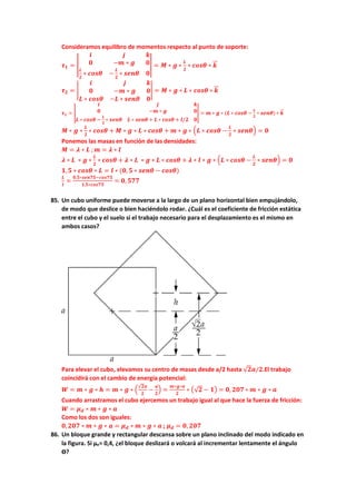 Consideramos equilibro de momentos respecto al punto de soporte:
𝝉𝝉𝟏𝟏 = �
𝒊𝒊 𝒋𝒋 𝒌𝒌
𝟎𝟎 −𝒎𝒎 ∗ 𝒈𝒈 𝟎𝟎
𝑳𝑳
𝟐𝟐
∗ 𝒄𝒄𝒄𝒄𝒄𝒄𝒄𝒄 −
𝑳𝑳
𝟐𝟐
∗ 𝒔𝒔𝒔𝒔𝒔𝒔𝒔𝒔 𝟎𝟎
� = 𝑴𝑴 ∗ 𝒈𝒈 ∗
𝑳𝑳
𝟐𝟐
∗ 𝒄𝒄𝒄𝒄𝒄𝒄𝒄𝒄 ∗ 𝒌𝒌
�
�⃗
𝝉𝝉𝟐𝟐 = �
𝒊𝒊 𝒋𝒋 𝒌𝒌
𝟎𝟎 −𝒎𝒎 ∗ 𝒈𝒈 𝟎𝟎
𝑳𝑳 ∗ 𝒄𝒄𝒄𝒄𝒄𝒄𝒄𝒄 −𝑳𝑳 ∗ 𝒔𝒔𝒔𝒔𝒔𝒔𝒔𝒔 𝟎𝟎
� = 𝑴𝑴 ∗ 𝒈𝒈 ∗ 𝑳𝑳 ∗ 𝒄𝒄𝒄𝒄𝒄𝒄𝒄𝒄 ∗ 𝒌𝒌
�
�⃗
𝝉𝝉𝟏𝟏 = �
𝒊𝒊 𝒋𝒋 𝒌𝒌
𝟎𝟎 −𝒎𝒎 ∗ 𝒈𝒈 𝟎𝟎
𝑳𝑳 ∗ 𝒄𝒄𝒄𝒄𝒄𝒄𝒄𝒄 −
𝑳𝑳
𝟐𝟐
∗ 𝒔𝒔𝒔𝒔𝒔𝒔𝒔𝒔 𝑳𝑳 ∗ 𝒔𝒔𝒔𝒔𝒔𝒔𝒔𝒔 + 𝑳𝑳 ∗ 𝒄𝒄𝒄𝒄𝒄𝒄𝒄𝒄 + 𝒍𝒍/𝟐𝟐 𝟎𝟎
� = 𝒎𝒎 ∗ 𝒈𝒈 ∗ (𝑳𝑳 ∗ 𝒄𝒄𝒄𝒄𝒄𝒄𝒄𝒄 −
𝑳𝑳
𝟐𝟐
∗ 𝒔𝒔𝒔𝒔𝒔𝒔𝒔𝒔) ∗ 𝒌𝒌
�
�⃗
𝑴𝑴 ∗ 𝒈𝒈 ∗
𝑳𝑳
𝟐𝟐
∗ 𝒄𝒄𝒄𝒄𝒄𝒄𝒄𝒄 + 𝑴𝑴 ∗ 𝒈𝒈 ∗ 𝑳𝑳 ∗ 𝒄𝒄𝒄𝒄𝒄𝒄𝒄𝒄 + 𝒎𝒎 ∗ 𝒈𝒈 ∗ �𝑳𝑳 ∗ 𝒄𝒄𝒄𝒄𝒄𝒄𝒄𝒄 −
𝑳𝑳
𝟐𝟐
∗ 𝒔𝒔𝒔𝒔𝒔𝒔𝒔𝒔� = 𝟎𝟎
Ponemos las masas en función de las densidades:
𝑴𝑴 = 𝝀𝝀 ∗ 𝑳𝑳 ; 𝒎𝒎 = 𝝀𝝀 ∗ 𝒍𝒍
𝝀𝝀 ∗ 𝑳𝑳 ∗ 𝒈𝒈 ∗
𝑳𝑳
𝟐𝟐
∗ 𝒄𝒄𝒄𝒄𝒄𝒄𝒄𝒄 + 𝝀𝝀 ∗ 𝑳𝑳 ∗ 𝒈𝒈 ∗ 𝑳𝑳 ∗ 𝒄𝒄𝒄𝒄𝒄𝒄𝒄𝒄 + 𝝀𝝀 ∗ 𝒍𝒍 ∗ 𝒈𝒈 ∗ �𝑳𝑳 ∗ 𝒄𝒄𝒄𝒄𝒄𝒄𝒄𝒄 −
𝑳𝑳
𝟐𝟐
∗ 𝒔𝒔𝒔𝒔𝒔𝒔𝒔𝒔� = 𝟎𝟎
𝟏𝟏,𝟓𝟓 ∗ 𝒄𝒄𝒄𝒄𝒄𝒄𝒄𝒄 ∗ 𝑳𝑳 = 𝒍𝒍 ∗ (𝟎𝟎, 𝟓𝟓 ∗ 𝒔𝒔𝒔𝒔𝒔𝒔𝒔𝒔 − 𝒄𝒄𝒄𝒄𝒄𝒄𝒄𝒄)
𝑳𝑳
𝒍𝒍
=
𝟎𝟎,𝟓𝟓∗𝒔𝒔𝒔𝒔𝒔𝒔𝒔𝒔𝒔𝒔−𝒄𝒄𝒄𝒄𝒄𝒄𝒄𝒄𝒄𝒄
𝟏𝟏,𝟓𝟓∗𝒄𝒄𝒄𝒄𝒄𝒄𝒄𝒄𝒄𝒄
= 𝟎𝟎, 𝟓𝟓𝟓𝟓𝟓𝟓
85. Un cubo uniforme puede moverse a la largo de un plano horizontal bien empujándolo,
de modo que deslice o bien haciéndolo rodar. ¿Cuál es el coeficiente de fricción estática
entre el cubo y el suelo si el trabajo necesario para el desplazamiento es el mismo en
ambos casos?
Para elevar el cubo, elevamos su centro de masas desde a/2 hasta √𝟐𝟐𝒂𝒂/𝟐𝟐.El trabajo
coincidirá con el cambio de energía potencial:
𝑾𝑾 = 𝒎𝒎 ∗ 𝒈𝒈 ∗ 𝒉𝒉 = 𝒎𝒎 ∗ 𝒈𝒈 ∗ �
√𝟐𝟐𝒂𝒂
𝟐𝟐
−
𝒂𝒂
𝟐𝟐
� =
𝒎𝒎∗𝒈𝒈∗𝒂𝒂
𝟐𝟐
∗ �√𝟐𝟐 − 𝟏𝟏� = 𝟎𝟎, 𝟐𝟐𝟐𝟐𝟐𝟐 ∗ 𝒎𝒎 ∗ 𝒈𝒈 ∗ 𝒂𝒂
Cuando arrastramos el cubo ejercemos un trabajo igual al que hace la fuerza de fricción:
𝑾𝑾 = 𝝁𝝁𝒅𝒅 ∗ 𝒎𝒎 ∗ 𝒈𝒈 ∗ 𝒂𝒂
Como los dos son iguales:
𝟎𝟎,𝟐𝟐𝟐𝟐𝟐𝟐 ∗ 𝒎𝒎 ∗ 𝒈𝒈 ∗ 𝒂𝒂 = 𝝁𝝁𝒅𝒅 ∗ 𝒎𝒎 ∗ 𝒈𝒈 ∗ 𝒂𝒂 ; 𝝁𝝁𝒅𝒅 = 𝟎𝟎, 𝟐𝟐𝟐𝟐𝟐𝟐
86. Un bloque grande y rectangular descansa sobre un plano inclinado del modo indicado en
la figura. Si µe= 0,4, ¿el bloque deslizará o volcará al incrementar lentamente el ángulo
ϴ?
 