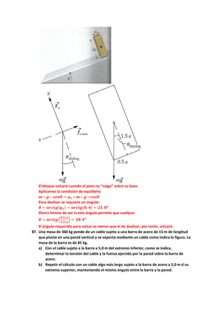 El bloque volcará cuando el peso no “caiga” sobre su base.
Aplicamos la condición de equilibrio:
𝒎𝒎 ∗ 𝒈𝒈 ∗ 𝒔𝒔𝒔𝒔𝒔𝒔𝒔𝒔 = 𝝁𝝁𝒆𝒆 ∗ 𝒎𝒎 ∗ 𝒈𝒈 ∗ 𝒄𝒄𝒄𝒄𝒄𝒄𝒄𝒄
Para deslizar se requiere un ángulo:
𝜽𝜽 = 𝒂𝒂𝒂𝒂𝒂𝒂𝒂𝒂𝒂𝒂(𝝁𝝁𝒆𝒆) = 𝒂𝒂𝒂𝒂𝒂𝒂𝒂𝒂𝒂𝒂(𝟎𝟎.𝟒𝟒) = 𝟐𝟐𝟐𝟐.𝟖𝟖𝒐𝒐
Ahora hemos de ver si este ángulo permite que vuelque:
𝜽𝜽 = 𝒂𝒂𝒂𝒂𝒂𝒂𝒂𝒂𝒂𝒂�
𝟎𝟎,𝟓𝟓∗𝒂𝒂
𝟏𝟏,𝟓𝟓∗𝒂𝒂
� = 𝟏𝟏𝟏𝟏,𝟒𝟒𝒐𝒐
El ángulo requerido para volcar es menor que el de deslizar, por tanto, volcará.
87. Una masa de 360 kg pende de un cable sujeto a una barra de acero de 15 m de longitud
que pivota en una pared vertical y se soporta mediante un cable como indica la figura. La
masa de la barra es de 85 kg.
a) Con el cable sujeto a la barra a 5,0 m del extremo inferior, como se indica,
determinar la tensión del cable y la fuerza ejercida por la pared sobre la barra de
acero.
b) Repetir el cálculo con un cable algo más largo sujeto a la barra de acero a 5,0 m d su
extremo superior, manteniendo el mismo ángulo entre la barra y la pared.
 