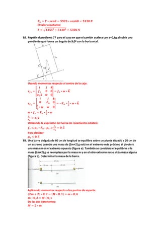 𝑭𝑭𝒉𝒉 = 𝑻𝑻 ∗ 𝒔𝒔𝒔𝒔𝒔𝒔𝒔𝒔 = 𝟓𝟓𝟓𝟓𝟓𝟓𝟓𝟓 ∗ 𝒔𝒔𝒔𝒔𝒔𝒔𝒔𝒔𝒔𝒔 = 𝟓𝟓𝟓𝟓𝟓𝟓𝟓𝟓 𝑵𝑵
El valor resultante:
𝑭𝑭 = �𝟏𝟏𝟏𝟏𝟏𝟏𝟏𝟏𝟐𝟐 + 𝟓𝟓𝟓𝟓𝟓𝟓𝟓𝟓𝟐𝟐 = 𝟓𝟓𝟓𝟓𝟓𝟓𝟓𝟓 𝑵𝑵
88. Repetir el problema 77 para el caso en que el camión acelera con a=0,6g al sub ir una
pendiente que forma un ángulo de 9,0º con la horizontal.
Usando momentos respecto al centro de la caja:
𝝉𝝉𝒇𝒇𝒇𝒇 = �
𝒊𝒊 𝒋𝒋 𝒌𝒌
𝒇𝒇𝒔𝒔 𝟎𝟎 𝟎𝟎
𝒘𝒘/𝟐𝟐 𝒘𝒘 𝟎𝟎
� = 𝒇𝒇𝒔𝒔 ∗ 𝒘𝒘 ∗ 𝒌𝒌
�
�⃗
𝝉𝝉𝑭𝑭𝒏𝒏
= �
𝒊𝒊 𝒋𝒋 𝒌𝒌
𝟎𝟎 𝑭𝑭𝒏𝒏 𝟎𝟎
𝟏𝟏
𝟐𝟐
∗ 𝒘𝒘 𝒘𝒘 𝟎𝟎
� = −𝑭𝑭𝒏𝒏 ∗
𝟏𝟏
𝟐𝟐
∗ 𝒘𝒘 ∗ 𝒌𝒌
�
�⃗
𝒘𝒘 ∗ 𝒇𝒇𝒔𝒔 = 𝑭𝑭𝒏𝒏 ∗
𝟏𝟏
𝟐𝟐
∗ 𝒘𝒘
𝒇𝒇𝒔𝒔
𝑭𝑭𝒏𝒏
= 𝟏𝟏/𝟐𝟐
Utilizando la expresión de fuerza de rozamiento estático:
𝒇𝒇𝒔𝒔 ≤ 𝝁𝝁𝒔𝒔 ∗ 𝑭𝑭𝒏𝒏 ; 𝝁𝝁𝒔𝒔 ≥
𝒇𝒇𝒔𝒔
𝑭𝑭𝒏𝒏
= 𝟎𝟎,𝟓𝟓
Para deslizar:
𝝁𝝁𝒔𝒔 < 𝟎𝟎,𝟓𝟓
89. Una barra delgada de 60 cm de longitud se equilibra sobre un pivote situado a 20 cm de
un extremo cuando una masa de (2m+2) g está en el extremo más próximo al pivote y
una masa m en el extremo opuesto (figura a). También se considera el equilibrio si la
masa (2m+2) g se reemplaza por la masa m y en el otro extremo no se sitúa masa alguna
(figura b). Determinar la masa de la barra.
Aplicando momentos respecto a los puntos de soporte:
(𝟐𝟐𝟐𝟐 + 𝟐𝟐) ∗ 𝟎𝟎, 𝟐𝟐 = (𝑴𝑴 ∗ 𝟎𝟎, 𝟏𝟏) + 𝒎𝒎 ∗ 𝟎𝟎,𝟒𝟒
𝒎𝒎 ∗ 𝟎𝟎,𝟐𝟐 = 𝑴𝑴 ∗ 𝟎𝟎,𝟏𝟏
De las dos obtenemos:
𝑴𝑴 = 𝟐𝟐 ∗ 𝒎𝒎
 