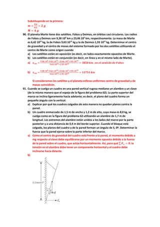 Substituyendo en la primera:
𝒎𝒎 =
𝟎𝟎,𝟒𝟒
𝟎𝟎,𝟐𝟐
= 𝟐𝟐 𝒈𝒈
𝑴𝑴 = 𝟒𝟒 𝒈𝒈
90. El planeta Marte tiene dos satélites. Fobos y Deimos, en órbitas casi circulares. Los radios
de Fobos y Deimos son 9,38 103
km y 23,46 103
km, respectivamente. La masa de Marte
es 6,42 1023
kg, la de Fobos 9,63 1015
kg y la de Deimos 1,93 1015
kg. Determinar el centro
de gravedad y el centro de masas del sistema formado por los dos satélites utilizando el
centro de Marte como origen cuando
a) Los satélites están en oposición (es decir, en lados exactamente opuestos de Marte.
b) Los satélites están en conjunción (es decir, en línea y en el mismo lado de Marte).
a) 𝒙𝒙𝒄𝒄𝒄𝒄 =
𝟗𝟗.𝟑𝟑𝟑𝟑∗𝟏𝟏𝟏𝟏𝟑𝟑∗𝟗𝟗.𝟔𝟔𝟔𝟔∗𝟏𝟏𝟏𝟏𝟏𝟏𝟏𝟏−𝟐𝟐𝟐𝟐.𝟒𝟒𝟒𝟒∗𝟏𝟏𝟏𝟏𝟑𝟑∗𝟏𝟏.𝟗𝟗𝟗𝟗∗𝟏𝟏𝟏𝟏𝟏𝟏𝟏𝟏
𝟗𝟗,𝟔𝟔𝟔𝟔∗𝟏𝟏𝟏𝟏𝟏𝟏𝟏𝟏+𝟏𝟏.𝟗𝟗𝟗𝟗∗𝟏𝟏𝟏𝟏𝟏𝟏𝟏𝟏 = 𝟑𝟑𝟑𝟑𝟑𝟑𝟑𝟑 𝒌𝒌𝒌𝒌 ,𝒆𝒆𝒆𝒆 𝒆𝒆𝒆𝒆 𝒔𝒔𝒔𝒔𝒔𝒔𝒔𝒔𝒔𝒔𝒔𝒔𝒔𝒔 𝒅𝒅𝒅𝒅 𝑭𝑭𝑭𝑭𝑭𝑭𝑭𝑭𝑭𝑭
b) 𝒙𝒙𝒄𝒄𝒄𝒄 =
𝟗𝟗.𝟑𝟑𝟑𝟑∗𝟏𝟏𝟏𝟏𝟑𝟑∗𝟗𝟗.𝟔𝟔𝟔𝟔∗𝟏𝟏𝟏𝟏𝟏𝟏𝟏𝟏+𝟐𝟐𝟐𝟐.𝟒𝟒𝟒𝟒∗𝟏𝟏𝟏𝟏𝟑𝟑∗𝟏𝟏.𝟗𝟗𝟗𝟗∗𝟏𝟏𝟏𝟏𝟏𝟏𝟏𝟏
𝟗𝟗,𝟔𝟔𝟔𝟔∗𝟏𝟏𝟏𝟏𝟏𝟏𝟏𝟏+𝟏𝟏.𝟗𝟗𝟗𝟗∗𝟏𝟏𝟏𝟏𝟏𝟏𝟏𝟏 = 𝟏𝟏𝟏𝟏𝟏𝟏𝟏𝟏𝟏𝟏 𝒌𝒌𝒌𝒌
Si consideramos los satélites y el planeta esferas uniformes centro de gravedad y de
masas coincidirán.
91. Cuando se cuelga un cuadro en una pared vertical rugosa mediane un alambre y un clavo
(de la misma manera que el espejo de la figura del problema 62). La parte superior del
marco se inclina ligeramente hacia adelante; es decir, el plano del cuadro forma un
pequeño ángulo con la vertical.
a) Explicar por qué los cuadros colgados de esta manera no quedan planos contra la
pared.
b) Un cuadro enmarcado de 1,5 m de ancho y 1,2 m de alto, cuya masa es 8,0 kg, se
cuelga como en la figura del problema 62 utilizando un alambre de 1,7 m de
longitud. Los extremos del alambre están unidos a los lados del marco por la parte
posterior y a una distancia de 0,4 m del borde superior. Cuando el bloque está
colgado, los planos del cuadro y de la pared forman un ángulo de 5, 0º. Determinar la
fuerza que la pared ejerce sobre la parte inferior del marco.
a) Como el centro de gravedad del cuadro está frente a la pared, el momento debido a
mg respecto al clavo debe equilibrarse por un momento opuesto debido a la fuerza
de la pared sobre el cuadro, que actúa horizontalmente. Así, para qué ∑ 𝑭𝑭𝒙𝒙 = 𝟎𝟎, la
tensión en el alambre debe tener un componente horizontal y el cuadro debe
inclinarse hacia delante.
b)
 