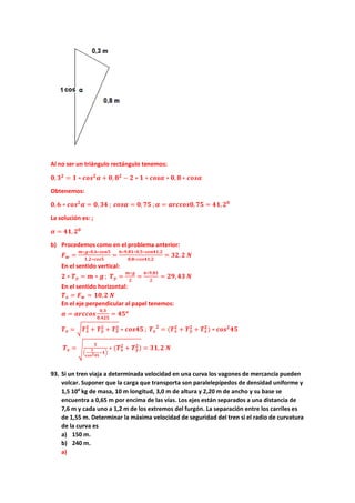Al no ser un triángulo rectángulo tenemos:
𝟎𝟎,𝟑𝟑𝟐𝟐
= 𝟏𝟏 ∗ 𝒄𝒄𝒄𝒄𝒄𝒄𝟐𝟐
𝜶𝜶 + 𝟎𝟎, 𝟖𝟖𝟐𝟐
− 𝟐𝟐 ∗ 𝟏𝟏 ∗ 𝒄𝒄𝒄𝒄𝒄𝒄𝒄𝒄 ∗ 𝟎𝟎, 𝟖𝟖 ∗ 𝒄𝒄𝒄𝒄𝒄𝒄𝒄𝒄
Obtenemos:
𝟎𝟎,𝟔𝟔 ∗ 𝒄𝒄𝒄𝒄𝒄𝒄𝟐𝟐
𝜶𝜶 = 𝟎𝟎, 𝟑𝟑𝟑𝟑 ; 𝒄𝒄𝒄𝒄𝒄𝒄𝒄𝒄 = 𝟎𝟎,𝟕𝟕𝟕𝟕 ;𝜶𝜶 = 𝒂𝒂𝒂𝒂𝒂𝒂𝒂𝒂𝒂𝒂𝒂𝒂𝒂𝒂,𝟕𝟕𝟕𝟕 = 𝟒𝟒𝟒𝟒,𝟐𝟐𝟎𝟎
La solución es: ;
𝜶𝜶 = 𝟒𝟒𝟒𝟒,𝟐𝟐𝟎𝟎
b) Procedemos como en el problema anterior:
𝑭𝑭𝒘𝒘 =
𝒎𝒎∗𝒈𝒈∗𝟎𝟎,𝟔𝟔∗𝒔𝒔𝒔𝒔𝒔𝒔𝒔𝒔
𝟏𝟏,𝟐𝟐∗𝒄𝒄𝒄𝒄𝒄𝒄𝒄𝒄
=
𝟔𝟔∗𝟗𝟗,𝟖𝟖𝟖𝟖∗𝟎𝟎,𝟓𝟓∗𝒔𝒔𝒔𝒔𝒔𝒔𝒔𝒔𝒔𝒔,𝟐𝟐
𝟎𝟎,𝟖𝟖∗𝒄𝒄𝒄𝒄𝒄𝒄𝒄𝒄𝒄𝒄,𝟐𝟐
= 𝟑𝟑𝟑𝟑,𝟐𝟐 𝑵𝑵
En el sentido vertical:
𝟐𝟐 ∗ 𝑻𝑻𝒚𝒚 = 𝒎𝒎 ∗ 𝒈𝒈 ; 𝑻𝑻𝒚𝒚 =
𝒎𝒎∗𝒈𝒈
𝟐𝟐
=
𝟔𝟔∗𝟗𝟗,𝟖𝟖𝟖𝟖
𝟐𝟐
= 𝟐𝟐𝟐𝟐,𝟒𝟒𝟒𝟒 𝑵𝑵
En el sentido horizontal:
𝑻𝑻𝒙𝒙 = 𝑭𝑭𝒘𝒘 = 𝟏𝟏𝟏𝟏,𝟐𝟐 𝑵𝑵
En el eje perpendicular al papel tenemos:
𝜶𝜶 = 𝒂𝒂𝒂𝒂𝒂𝒂𝒂𝒂𝒂𝒂𝒂𝒂
𝟎𝟎,𝟑𝟑
𝟎𝟎,𝟒𝟒𝟒𝟒𝟒𝟒
= 𝟒𝟒𝟒𝟒𝒐𝒐
𝑻𝑻𝒛𝒛 = �𝑻𝑻𝒙𝒙
𝟐𝟐 + 𝑻𝑻𝒚𝒚
𝟐𝟐 + 𝑻𝑻𝒛𝒛
𝟐𝟐 ∗ 𝒄𝒄𝒄𝒄𝒄𝒄𝒄𝒄𝒄𝒄 ; 𝑻𝑻𝒛𝒛
𝟐𝟐
= (𝑻𝑻𝒙𝒙
𝟐𝟐
+ 𝑻𝑻𝒚𝒚
𝟐𝟐
+ 𝑻𝑻𝒛𝒛
𝟐𝟐
) ∗ 𝒄𝒄𝒄𝒄𝒄𝒄𝟐𝟐
𝟒𝟒𝟒𝟒
𝑻𝑻𝒛𝒛 = �
𝟏𝟏
�
𝟏𝟏
𝒄𝒄𝒄𝒄𝒄𝒄𝟐𝟐𝟒𝟒𝟒𝟒
−𝟏𝟏�
∗ (𝑻𝑻𝒙𝒙
𝟐𝟐 + 𝑻𝑻𝒚𝒚
𝟐𝟐) = 𝟑𝟑𝟑𝟑,𝟐𝟐 𝑵𝑵
93. Si un tren viaja a determinada velocidad en una curva los vagones de mercancía pueden
volcar. Suponer que la carga que transporta son paralelepípedos de densidad uniforme y
1,5 104
kg de masa, 10 m longitud, 3,0 m de altura y 2,20 m de ancho y su base se
encuentra a 0,65 m por encima de las vías. Los ejes están separados a una distancia de
7,6 m y cada uno a 1,2 m de los extremos del furgón. La separación entre los carriles es
de 1,55 m. Determinar la máxima velocidad de seguridad del tren si el radio de curvatura
de la curva es
a) 150 m.
b) 240 m.
a)
 