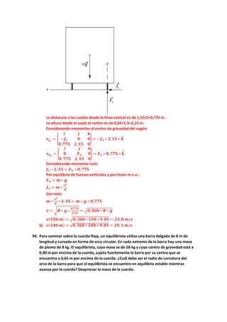 La distancia a las ruedas desde la línea central es de 1,55/2=0,775 m.
La altura desde el suelo al centro es de 0,65+1,5=2,15 m.
Considerando momentos al centro de gravedad del vagón:
𝝉𝝉𝒇𝒇𝒔𝒔
= �
𝒊𝒊 𝒋𝒋 𝒌𝒌
−𝒇𝒇𝒔𝒔 𝟎𝟎 𝟎𝟎
𝟎𝟎,𝟕𝟕𝟕𝟕𝟕𝟕 𝟐𝟐, 𝟏𝟏𝟏𝟏 𝟎𝟎
� = −𝒇𝒇𝒔𝒔 ∗ 𝟐𝟐,𝟏𝟏𝟏𝟏 ∗ 𝒌𝒌
�
�⃗
𝝉𝝉𝑭𝑭𝒏𝒏
= �
𝒊𝒊 𝒋𝒋 𝒌𝒌
𝟎𝟎 𝑭𝑭𝒏𝒏 𝟎𝟎
𝟎𝟎, 𝟕𝟕𝟕𝟕𝟕𝟕 𝟐𝟐,𝟏𝟏𝟏𝟏 𝟎𝟎
� = 𝑭𝑭𝒏𝒏 ∗ 𝟎𝟎, 𝟕𝟕𝟕𝟕𝟕𝟕 ∗ 𝒌𝒌
�
�⃗
Considerando momento nulo:
𝒇𝒇𝒔𝒔 ∗ 𝟐𝟐,𝟏𝟏𝟏𝟏 = 𝑭𝑭𝒏𝒏 ∗ 𝟎𝟎, 𝟕𝟕𝟕𝟕𝟕𝟕
Por equilibrio de fuerzas verticales y por tener m.c.u.:
𝑭𝑭𝒏𝒏 = 𝒎𝒎 ∗ 𝒈𝒈
𝒇𝒇𝒔𝒔 = 𝒎𝒎 ∗
𝒗𝒗𝟐𝟐
𝑹𝑹
Con esto:
𝒎𝒎 ∗
𝒗𝒗𝟐𝟐
𝑹𝑹
∗ 𝟐𝟐, 𝟏𝟏𝟏𝟏 = 𝒎𝒎 ∗ 𝒈𝒈 ∗ 𝟎𝟎,𝟕𝟕𝟕𝟕𝟕𝟕
𝒗𝒗 = �𝑹𝑹 ∗ 𝒈𝒈 ∗
𝟎𝟎,𝟕𝟕𝟕𝟕𝟕𝟕
𝟐𝟐,𝟏𝟏𝟏𝟏
= �𝟎𝟎,𝟑𝟑𝟑𝟑𝟑𝟑 ∗ 𝑹𝑹 ∗ 𝒈𝒈
𝒗𝒗(𝟏𝟏𝟏𝟏𝟏𝟏 𝒎𝒎) = �𝟎𝟎, 𝟑𝟑𝟑𝟑𝟑𝟑 ∗ 𝟏𝟏𝟏𝟏𝟏𝟏 ∗ 𝟗𝟗, 𝟖𝟖𝟖𝟖 = 𝟐𝟐𝟐𝟐,𝟎𝟎 𝒎𝒎/𝒔𝒔
b) 𝒗𝒗(𝟐𝟐𝟐𝟐𝟐𝟐 𝒎𝒎) = √𝟎𝟎, 𝟑𝟑𝟑𝟑𝟑𝟑 ∗ 𝟐𝟐𝟐𝟐𝟐𝟐 ∗ 𝟗𝟗, 𝟖𝟖𝟖𝟖 = 𝟐𝟐𝟐𝟐,𝟏𝟏 𝒎𝒎/𝒔𝒔
94. Para caminar sobre la cuerda floja, un equilibrista utiliza una barra delgada de 8 m de
longitud y curvada en forma de arco circular. En cada extremo de la barra hay una masa
de plomo de 8 kg. El equilibrista, cuya masa es de 58 kg y cuyo centro de gravedad está a
0,90 m por encima de la cuerda, sujeta fuertemente la barra por su centro que se
encuentra a 0,65 m por encima de la cuerda. ¿Cuál debe ser el radio de curvatura del
arco de la barra para que el equilibrista se encuentre en equilibrio estable mientras
avanza por la cuerda? Despreciar la masa de la cuerda.
 