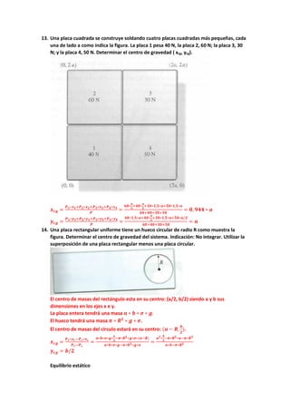 13. Una placa cuadrada se construye soldando cuatro placas cuadradas más pequeñas, cada
una de lado a como indica la figura. La placa 1 pesa 40 N, la placa 2, 60 N; la placa 3, 30
N; y la placa 4, 50 N. Determinar el centro de gravedad ( xcg, ycg).
𝒙𝒙𝒄𝒄𝒄𝒄 =
𝑷𝑷𝟏𝟏∗𝒙𝒙𝟏𝟏+𝑷𝑷𝟐𝟐∗𝒙𝒙𝟐𝟐+𝑷𝑷𝟑𝟑∗𝒙𝒙𝟑𝟑+𝑷𝑷𝟒𝟒∗𝒙𝒙𝟒𝟒
𝑷𝑷
=
𝟔𝟔𝟔𝟔∗
𝒂𝒂
𝟐𝟐
+𝟒𝟒𝟒𝟒∗
𝒂𝒂
𝟐𝟐
+𝟑𝟑𝟑𝟑∗𝟏𝟏,𝟓𝟓∗𝒂𝒂+𝟓𝟓𝟓𝟓∗𝟏𝟏,𝟓𝟓∗𝒂𝒂
𝟔𝟔𝟎𝟎+𝟒𝟒𝟒𝟒+𝟑𝟑𝟑𝟑+𝟓𝟓𝟓𝟓
= 𝟎𝟎, 𝟗𝟗𝟗𝟗𝟗𝟗 ∗ 𝒂𝒂
𝒚𝒚𝒄𝒄𝒄𝒄 =
𝑷𝑷𝟏𝟏∗𝒚𝒚𝟏𝟏+𝑷𝑷𝟐𝟐∗𝒚𝒚𝟐𝟐+𝑷𝑷𝟑𝟑∗𝒚𝒚𝟑𝟑+𝑷𝑷𝟒𝟒∗𝒚𝒚𝟒𝟒
𝑷𝑷
=
𝟔𝟔𝟔𝟔∗𝟏𝟏,𝟓𝟓∗𝒂𝒂+𝟒𝟒𝟒𝟒∗
𝒂𝒂
𝟐𝟐
+𝟑𝟑𝟑𝟑∗𝟏𝟏,𝟓𝟓∗𝒂𝒂+𝟓𝟓𝟓𝟓∗𝒂𝒂/𝟐𝟐
𝟔𝟔𝟔𝟔+𝟒𝟒𝟒𝟒+𝟑𝟑𝟑𝟑+𝟓𝟓𝟓𝟓
= 𝒂𝒂
14. Una placa rectangular uniforme tiene un hueco circular de radio R como muestra la
figura. Determinar el centro de gravedad del sistema. Indicación: No integrar. Utilizar la
superposición de una placa rectangular menos una placa circular.
El centro de masas del rectángulo esta en su centro: (a/2, b/2) siendo a y b sus
dimensiones en los ejes x e y.
La placa entera tendrá una masa 𝒂𝒂 ∗ 𝒃𝒃 ∗ 𝝈𝝈 ∗ 𝒈𝒈.
El hueco tendrá una masa 𝝅𝝅 ∗ 𝑹𝑹𝟐𝟐
∗ 𝒈𝒈 ∗ 𝝈𝝈.
El centro de masas del círculo estará en su centro: (𝒂𝒂 − 𝑹𝑹,
𝒃𝒃
𝟐𝟐
).
𝒙𝒙𝒄𝒄𝒄𝒄 =
𝑷𝑷𝒓𝒓∗𝒙𝒙𝒓𝒓−𝑷𝑷𝒄𝒄∗𝒙𝒙𝒄𝒄
𝑷𝑷𝒓𝒓−𝑷𝑷𝒄𝒄
=
𝒂𝒂∗𝒃𝒃∗𝝈𝝈∗𝒈𝒈∗
𝒂𝒂
𝟐𝟐
−𝝅𝝅∗𝑹𝑹𝟐𝟐∗𝒈𝒈∗𝝈𝝈∗(𝒂𝒂−𝑹𝑹)
𝒂𝒂∗𝒃𝒃∗𝝈𝝈∗𝒈𝒈−𝝅𝝅∗𝑹𝑹𝟐𝟐∗𝒈𝒈∗𝝈𝝈
=
𝒂𝒂𝟐𝟐∗
𝒃𝒃
𝟐𝟐
−𝝅𝝅∗𝑹𝑹𝟐𝟐∗𝒂𝒂−𝝅𝝅∗𝑹𝑹𝟑𝟑
𝒂𝒂∗𝒃𝒃−𝝅𝝅∗𝑹𝑹𝟐𝟐
𝒚𝒚𝒄𝒄𝒄𝒄 = 𝒃𝒃/𝟐𝟐
Equilibrio estático
 