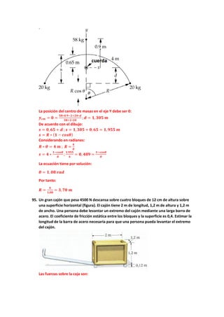 La posición del centro de masas en el eje Y debe ser 0:
𝒚𝒚𝒄𝒄𝒄𝒄 = 𝟎𝟎 =
𝟓𝟓𝟓𝟓∗𝟎𝟎,𝟗𝟗−𝟐𝟐+𝟐𝟐𝟐𝟐∗𝒅𝒅
𝟓𝟓𝟓𝟓+𝟐𝟐∗𝟐𝟐𝟎𝟎
; 𝒅𝒅 = 𝟏𝟏,𝟑𝟑𝟑𝟑𝟑𝟑 𝒎𝒎
De acuerdo con el dibujo:
𝒔𝒔 = 𝟎𝟎,𝟔𝟔𝟔𝟔 + 𝒅𝒅 ;𝒔𝒔 = 𝟏𝟏,𝟑𝟑𝟑𝟑𝟑𝟑 + 𝟎𝟎,𝟔𝟔𝟔𝟔 = 𝟏𝟏,𝟗𝟗𝟗𝟗𝟗𝟗 𝒎𝒎
𝒔𝒔 = 𝑹𝑹 ∗ (𝟏𝟏 − 𝒄𝒄𝒄𝒄𝒄𝒄𝒄𝒄)
Considerando en radianes:
𝑹𝑹 ∗ 𝜽𝜽 = 𝟒𝟒 𝒎𝒎 ; 𝑹𝑹 =
𝟒𝟒
𝜽𝜽
𝒔𝒔 = 𝟒𝟒 ∗
𝟏𝟏−𝒄𝒄𝒄𝒄𝒄𝒄𝒄𝒄
𝜽𝜽
;
𝟏𝟏,𝟗𝟗𝟗𝟗𝟗𝟗
𝟒𝟒
= 𝟎𝟎, 𝟒𝟒𝟒𝟒𝟒𝟒 =
𝟏𝟏−𝒄𝒄𝒄𝒄𝒄𝒄𝒄𝒄
𝜽𝜽
La ecuación tiene por solución:
𝜽𝜽 = 𝟏𝟏, 𝟎𝟎𝟎𝟎 𝒓𝒓𝒓𝒓𝒓𝒓
Por tanto:
𝑹𝑹 =
𝟒𝟒
𝟏𝟏,𝟎𝟎𝟎𝟎
= 𝟑𝟑,𝟕𝟕𝟕𝟕 𝒎𝒎
95. Un gran cajón que pesa 4500 N descansa sobre cuatro bloques de 12 cm de altura sobre
una superficie horizontal (figura). El cajón tiene 2 m de longitud, 1,2 m de altura y 1,2 m
de ancho. Una persona debe levantar un extremo del cajón mediante una larga barra de
acero. El coeficiente de fricción estática entre los bloques y la superficie es 0,4. Estimar la
longitud de la barra de acero necesaria para que una persona pueda levantar el extremo
del cajón.
Las fuerzas sobre la caja son:
 