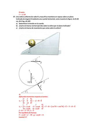 El sexto:
𝒍𝒍 = 𝑳𝑳/𝟏𝟏𝟏𝟏
97. Una esfera uniforme de radio R y masa M se mantiene en reposo sobre un plano
inclinado de ángulo ϴ mediante una cuerda horizontal, como muestra la figura. Se R=20
cm, M=3 kg y ϴ=30º.
a) Determinar la tensión en la cuerda.
b) ¿Cuál es la fuerza normal ejercida sobre la esfera por el plano inclinado?
c) ¿Cuál es la fuerza de rozamiento que actúa sobre la esfera?
a)
Aplicando momentos respecto al centro:
𝝉𝝉𝒇𝒇 = �
𝒊𝒊 𝒋𝒋 𝒌𝒌
𝒇𝒇 𝟎𝟎 𝟎𝟎
𝟎𝟎 −𝑹𝑹 𝟎𝟎
� = −𝒇𝒇 ∗ 𝑹𝑹 ∗ 𝒌𝒌
�
�⃗
𝝉𝝉𝑻𝑻 = �
𝒊𝒊 𝒋𝒋 𝒌𝒌
𝑻𝑻 ∗ 𝒄𝒄𝒄𝒄𝒄𝒄𝜽𝜽 −𝑻𝑻 ∗ 𝒔𝒔𝒔𝒔𝒏𝒏𝜽𝜽 𝟎𝟎
𝑹𝑹 ∗ 𝒔𝒔𝒔𝒔𝒔𝒔𝜽𝜽 𝑹𝑹 ∗ 𝒄𝒄𝒄𝒄𝒄𝒄𝜽𝜽 𝟎𝟎
� = 𝑻𝑻 ∗ 𝑹𝑹 ∗ �𝒄𝒄𝒐𝒐𝒐𝒐𝟐𝟐
𝜽𝜽 + 𝒔𝒔𝒔𝒔𝒔𝒔𝟐𝟐
𝜽𝜽� ∗ 𝒌𝒌
�
�⃗ = 𝑻𝑻 ∗ 𝑹𝑹 ∗ 𝒌𝒌
�
�⃗
𝒇𝒇 ∗ 𝑹𝑹 = 𝑻𝑻 ∗ 𝑹𝑹 ;𝒇𝒇 = 𝑻𝑻
Por equilibrio de fuerzas:
𝑻𝑻 ∗ 𝒄𝒄𝒄𝒄𝒄𝒄𝜽𝜽 + 𝒇𝒇 − 𝑴𝑴 ∗ 𝒈𝒈 ∗ 𝒔𝒔𝒔𝒔𝒔𝒔𝜽𝜽 = 𝟎𝟎
Usando f=T
 