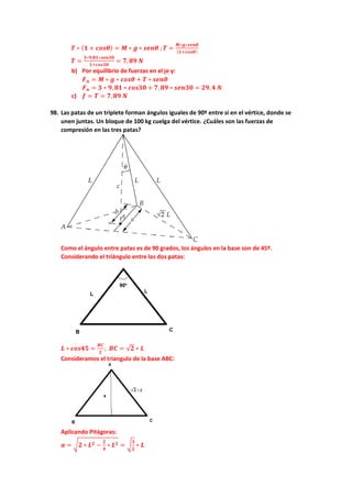 𝑻𝑻 ∗ (𝟏𝟏 + 𝒄𝒄𝒄𝒄𝒄𝒄𝜽𝜽) = 𝑴𝑴 ∗ 𝒈𝒈 ∗ 𝒔𝒔𝒔𝒔𝒔𝒔𝜽𝜽 ; 𝑻𝑻 =
𝑴𝑴∗𝒈𝒈∗𝒔𝒔𝒔𝒔𝒔𝒔𝜽𝜽
(𝟏𝟏+𝒄𝒄𝒄𝒄𝒄𝒄𝜽𝜽)
𝑻𝑻 =
𝟑𝟑∗𝟗𝟗,𝟖𝟖𝟖𝟖∗𝒔𝒔𝒔𝒔𝒔𝒔𝒔𝒔𝒔𝒔
𝟏𝟏+𝒄𝒄𝒄𝒄𝒄𝒄𝒄𝒄𝒄𝒄
= 𝟕𝟕,𝟖𝟖𝟖𝟖 𝑵𝑵
b) Por equilibrio de fuerzas en el je y:
𝑭𝑭𝒏𝒏 = 𝑴𝑴 ∗ 𝒈𝒈 ∗ 𝒄𝒄𝒄𝒄𝒄𝒄𝜽𝜽 + 𝑻𝑻 ∗ 𝒔𝒔𝒔𝒔𝒔𝒔𝜽𝜽
𝑭𝑭𝒏𝒏 = 𝟑𝟑 ∗ 𝟗𝟗, 𝟖𝟖𝟖𝟖 ∗ 𝒄𝒄𝒄𝒄𝒄𝒄𝒄𝒄𝒄𝒄 + 𝟕𝟕, 𝟖𝟖𝟖𝟖 ∗ 𝒔𝒔𝒔𝒔𝒔𝒔𝒔𝒔𝒔𝒔 = 𝟐𝟐𝟐𝟐,𝟒𝟒 𝑵𝑵
c) 𝒇𝒇 = 𝑻𝑻 = 𝟕𝟕,𝟖𝟖𝟖𝟖 𝑵𝑵
98. Las patas de un triplete forman ángulos iguales de 90º entre sí en el vértice, donde se
unen juntas. Un bloque de 100 kg cuelga del vértice. ¿Cuáles son las fuerzas de
compresión en las tres patas?
Como el ángulo entre patas es de 90 grados, los ángulos en la base son de 45º.
Considerando el triángulo entre las dos patas:
𝑳𝑳 ∗ 𝒄𝒄𝒄𝒄𝒄𝒄𝒄𝒄𝒄𝒄 =
𝑩𝑩𝑩𝑩
𝟐𝟐
; 𝑩𝑩𝑩𝑩 = √𝟐𝟐 ∗ 𝑳𝑳
Consideramos el triangulo de la base ABC:
Aplicando Pitágoras:
𝒂𝒂 = �𝟐𝟐 ∗ 𝑳𝑳𝟐𝟐 −
𝟐𝟐
𝟒𝟒
∗ 𝑳𝑳𝟐𝟐 = �
𝟑𝟑
𝟐𝟐
∗ 𝑳𝑳
 