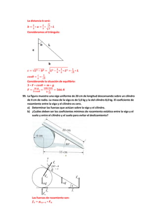 La distancia b será:
𝒃𝒃 =
𝟐𝟐
𝟑𝟑
∗ 𝒂𝒂 =
𝟐𝟐
𝟑𝟑
∗ �
𝟑𝟑
𝟐𝟐
∗ 𝑳𝑳
Consideramos el triángulo:
𝒄𝒄 = √𝑳𝑳𝟐𝟐 − 𝒃𝒃𝟐𝟐 = �𝑳𝑳𝟐𝟐 −
𝟒𝟒
𝟗𝟗
∗
𝟑𝟑
𝟐𝟐
∗ 𝑳𝑳𝟐𝟐 =
𝟏𝟏
√𝟑𝟑
∗ 𝑳𝑳
𝒄𝒄𝒄𝒄𝒄𝒄𝜽𝜽 =
𝒄𝒄
𝑳𝑳
=
𝟏𝟏
√𝟑𝟑
Considerando la situación de equilibrio:
𝟑𝟑 ∗ 𝑭𝑭 ∗ 𝒄𝒄𝒄𝒄𝒄𝒄𝜽𝜽 = 𝒎𝒎 ∗ 𝒈𝒈
𝑭𝑭 =
𝒎𝒎∗𝒈𝒈
𝟑𝟑∗𝒄𝒄𝒄𝒄𝒄𝒄𝜽𝜽
=
𝟏𝟏𝟏𝟏𝟏𝟏∗𝟗𝟗,𝟖𝟖𝟖𝟖
𝟑𝟑∗
𝟏𝟏
√𝟑𝟑
= 𝟓𝟓𝟓𝟓𝟓𝟓 𝑵𝑵
99. La figura muestra una viga uniforme de 20 cm de longitud descansando sobre un cilindro
de 4 cm de radio. La masa de la viga es de 5,0 kg y la del cilindro 8,0 kg. El coeficiente de
rozamiento entre la viga y el cilindro es cero.
a) Determinar las fuerzas que actúan sobre la viga y el cilindro.
b) ¿Cuáles deben ser los coeficientes mínimos de rozamiento estático entre la viga y el
suelo y entre el cilindro y el suelo para evitar el deslizamiento?
Las fuerzas de rozamiento son:
𝒇𝒇𝒔𝒔 = 𝝁𝝁𝒔𝒔,𝒗𝒗−𝒔𝒔 ∗ 𝑭𝑭𝒏𝒏
 
