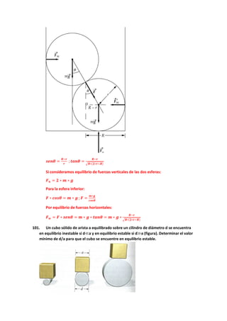 𝒔𝒔𝒔𝒔𝒔𝒔𝜽𝜽 =
𝑹𝑹−𝒓𝒓
𝒓𝒓
;𝒕𝒕𝒕𝒕𝒕𝒕𝜽𝜽 =
𝑹𝑹−𝒓𝒓
�𝑹𝑹∗(𝟐𝟐∗𝒓𝒓−𝑹𝑹)
Si consideramos equilibrio de fuerzas verticales de las dos esferas:
𝑭𝑭𝒏𝒏 = 𝟐𝟐 ∗ 𝒎𝒎 ∗ 𝒈𝒈
Para la esfera inferior:
𝑭𝑭 ∗ 𝒄𝒄𝒄𝒄𝒄𝒄𝜽𝜽 = 𝒎𝒎 ∗ 𝒈𝒈 ; 𝑭𝑭 =
𝒎𝒎∗𝒈𝒈
𝒄𝒄𝒄𝒄𝒄𝒄𝜽𝜽
Por equilibrio de fuerzas horizontales:
𝑭𝑭𝒘𝒘 = 𝑭𝑭 ∗ 𝒔𝒔𝒔𝒔𝒔𝒔𝜽𝜽 = 𝒎𝒎 ∗ 𝒈𝒈 ∗ 𝒕𝒕𝒕𝒕𝒕𝒕𝜽𝜽 = 𝒎𝒎 ∗ 𝒈𝒈 ∗
𝑹𝑹−𝒓𝒓
�𝑹𝑹∗(𝟐𝟐∗𝒓𝒓−𝑹𝑹)
101. Un cubo sólido de arista a equilibrado sobre un cilindro de diámetro d se encuentra
en equilibrio inestable si d≪a y en equilibrio estable si d≫a (figura). Determinar el valor
mínimo de d/a para que el cubo se encuentre en equilibrio estable.
 
