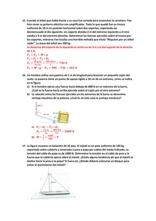 15. Cuando el árbol que había frente a su casa fue cortado para ensanchar la carretera. Yoe
hizo sonar su guitarra eléctrica con amplificador. Todo lo que quedó fue un tronco
uniforme de 10 m en posición horizontal sobre dos soportes, esperando ser
desmenuzado al día siguiente. Un soporte distaba 2 m del extremo izquierdo y el otro
estaba a 4 m del extremo derecho. Determinar las fuerzas ejercidas sobre el tronco por
los soportes, mientras Yoe tocaba una horrible melodía que tituló “Réquiem por un árbol
caído”. La masa del árbol son 100 kg.
La distancia del soporte de la izquierda al centro es de 3 m y la del soporte de la derecha
de 1 m.
𝑭𝑭𝟏𝟏 + 𝑭𝑭𝟐𝟐 = 𝑴𝑴 ∗ 𝒈𝒈
𝑭𝑭𝟏𝟏 ∗ 𝒅𝒅𝟏𝟏 = 𝑭𝑭𝟐𝟐 ∗ 𝒅𝒅𝟐𝟐
𝑭𝑭𝟐𝟐 =
𝑴𝑴∗𝒈𝒈∗𝒅𝒅𝟏𝟏
𝒅𝒅𝟏𝟏+𝒅𝒅𝟐𝟐
=
𝟏𝟏𝟏𝟏𝟏𝟏∗𝟗𝟗,𝟖𝟖∗𝟑𝟑
𝟒𝟒
= 𝟕𝟕𝟕𝟕𝟕𝟕 𝑵𝑵
𝑭𝑭𝟏𝟏 = 𝑴𝑴 ∗ 𝒈𝒈 − 𝑭𝑭𝟐𝟐 = 𝟗𝟗𝟗𝟗𝟗𝟗 − 𝟕𝟕𝟕𝟕𝟕𝟕 = 𝟐𝟐𝟐𝟐𝟐𝟐 𝑵𝑵
16. Un hombre utiliza una palanca de 1 m de longitud para levantar un pequeño cajón del
suelo. La palanca tiene un punto de apoyo rígido a 10 cm de un extremo, como se indica
en la figura.
a) Si el hombre ejerce una fuerza hacia debajo de 600 N en un extremo de la barra,
¿Cuál es la fuerza hacia arriba ejercida sobre el cajón por el otro extremo?
b) La relación entre las fuerzas ejercidas en los extremos de la barra se denomina
ventaja mecánica de la palanca. ¿Cuál es en este caso la ventaja mecánica?
a) 𝑭𝑭𝟏𝟏 ∗ 𝒅𝒅𝟏𝟏 = 𝑭𝑭𝟐𝟐 ∗ 𝒅𝒅𝟐𝟐
𝑭𝑭𝟐𝟐 =
𝑭𝑭𝟏𝟏∗𝒅𝒅𝟏𝟏
𝒅𝒅𝟐𝟐
=
𝟔𝟔𝟔𝟔𝟔𝟔∗𝟎𝟎,𝟗𝟗
𝟎𝟎,𝟏𝟏
= 𝟓𝟓𝟓𝟓𝟓𝟓𝟓𝟓 𝑵𝑵
b) 𝑴𝑴 =
𝑭𝑭
𝒇𝒇
=
𝟓𝟓𝟓𝟓𝟓𝟓𝟓𝟓
𝟔𝟔𝟔𝟔𝟔𝟔
= 𝟗𝟗
17. La figura muestra un balandro de 25 pies. El mástil es un palo uniforme de 120 kg
soportado sobre cubierta y amarrado a proa y popa por cables del modo indicado. La
tensión del cable de popa es de 1000 N. Determinar la tensión en el cable de proa y la
fuerza que la cubierta ejerce sobre el mástil. ¿Existe alguna tendencia de que el mástil se
deslice hacia la proa o la popa? Si fuera así, ¿Dónde debería colocarse un bloque para
evitar el movimiento del mástil?
 