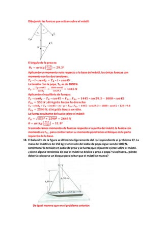 Dibujando las fuerzas que actúan sobre el mástil:
El ángulo de la proa es:
𝜽𝜽𝑭𝑭 = 𝒂𝒂𝒂𝒂𝒂𝒂𝒂𝒂𝒂𝒂�
𝟐𝟐,𝟕𝟕𝟕𝟕
𝟒𝟒,𝟖𝟖𝟖𝟖
� = 𝟐𝟐𝟐𝟐,𝟑𝟑º
Aplicando un momento nulo respecto a la base del mástil, las únicas fuerzas con
momento son las dos tensiones:
𝑻𝑻𝑭𝑭 ∗ 𝒍𝒍 ∗ 𝒔𝒔𝒔𝒔𝒔𝒔𝜽𝜽𝑭𝑭 = 𝑻𝑻𝑩𝑩 ∗ 𝒍𝒍 ∗ 𝒔𝒔𝒔𝒔𝒔𝒔𝒔𝒔𝒔𝒔
La tensión con la popa, TB, es de 1000 N.
𝑻𝑻𝑭𝑭 =
𝑻𝑻𝑩𝑩∗𝒔𝒔𝒔𝒔𝒔𝒔𝒔𝒔𝒔𝒔
𝒔𝒔𝒔𝒔𝒔𝒔𝜽𝜽𝒇𝒇
=
𝟏𝟏𝟏𝟏𝟏𝟏𝟏𝟏∗𝒔𝒔𝒔𝒔𝒔𝒔𝒔𝒔𝒔𝒔
𝒔𝒔𝒔𝒔𝒔𝒔𝒔𝒔𝒔𝒔,𝟑𝟑
= 𝟏𝟏𝟏𝟏𝟏𝟏𝟏𝟏 𝑵𝑵
Aplicando el equilibrio de fuerzas:
𝑻𝑻𝑭𝑭 ∗ 𝒄𝒄𝒄𝒄𝒄𝒄𝜽𝜽𝑭𝑭 − 𝑻𝑻𝑩𝑩 ∗ 𝒄𝒄𝒄𝒄𝒄𝒄𝒄𝒄𝒄𝒄 = 𝑭𝑭𝑫𝑫𝑫𝑫 ; 𝑭𝑭𝑫𝑫𝑫𝑫 = 𝟏𝟏𝟏𝟏𝟏𝟏𝟏𝟏 ∗ 𝒄𝒄𝒄𝒄𝒄𝒄𝒄𝒄𝒄𝒄,𝟑𝟑 − 𝟏𝟏𝟏𝟏𝟏𝟏𝟏𝟏 ∗ 𝒄𝒄𝒄𝒄𝒄𝒄𝒄𝒄𝒄𝒄
𝑭𝑭𝑫𝑫𝑫𝑫 = 𝟓𝟓𝟓𝟓𝟓𝟓 𝑵𝑵 ;𝒅𝒅𝒅𝒅𝒅𝒅𝒅𝒅𝒅𝒅𝒅𝒅𝒅𝒅𝒅𝒅 𝒉𝒉𝒉𝒉𝒉𝒉𝒉𝒉𝒉𝒉 𝒍𝒍𝒍𝒍 𝒅𝒅𝒅𝒅𝒅𝒅𝒅𝒅𝒅𝒅𝒅𝒅𝒅𝒅
𝑻𝑻𝑭𝑭 ∗ 𝒔𝒔𝒔𝒔𝒔𝒔𝜽𝜽𝑭𝑭 + 𝑻𝑻𝑩𝑩 ∗ 𝒔𝒔𝒔𝒔𝒔𝒔𝒔𝒔𝒔𝒔 + 𝒎𝒎 ∗ 𝒈𝒈 = 𝑭𝑭𝑫𝑫𝑫𝑫; 𝑭𝑭𝑫𝑫𝑫𝑫 = 𝟏𝟏𝟏𝟏𝟏𝟏𝟏𝟏 ∗ 𝒔𝒔𝒔𝒔𝒔𝒔𝒔𝒔𝒔𝒔,𝟑𝟑 + 𝟏𝟏𝟏𝟏𝟏𝟏𝟏𝟏 ∗ 𝒔𝒔𝒔𝒔𝒔𝒔𝒔𝒔𝒔𝒔 + 𝟏𝟏𝟏𝟏𝟏𝟏 ∗ 𝟗𝟗,𝟖𝟖
𝑭𝑭𝑫𝑫𝑫𝑫 = 𝟐𝟐𝟐𝟐𝟐𝟐𝟐𝟐 𝑵𝑵;𝒅𝒅𝒅𝒅𝒅𝒅𝒅𝒅𝒅𝒅𝒅𝒅𝒅𝒅𝒅𝒅 𝒉𝒉𝒉𝒉𝒉𝒉𝒉𝒉𝒉𝒉 𝒂𝒂𝒂𝒂𝒂𝒂𝒂𝒂𝒂𝒂𝒂𝒂.
La fuerza resultante del suelo sobre el mástil:
𝑭𝑭𝑫𝑫 = �𝟓𝟓𝟓𝟓𝟓𝟓𝟐𝟐 + 𝟐𝟐𝟐𝟐𝟐𝟐𝟐𝟐𝟐𝟐 = 𝟐𝟐𝟐𝟐𝟐𝟐𝟐𝟐 𝑵𝑵
𝜽𝜽 = 𝒂𝒂𝒂𝒂𝒂𝒂𝒂𝒂𝒂𝒂�
𝟓𝟓𝟓𝟓𝟓𝟓
𝟐𝟐𝟐𝟐𝟐𝟐𝟐𝟐
� = 𝟏𝟏𝟏𝟏,𝟖𝟖º
Si consideramos momentos de fuerzas respecto a la punta del mástil, la fuerza con
momento es FD, , para contrarrestar su momento pondremos el bloque en la parte
izquierda de la base.
18. El balandro de la figura se diferencia ligeramente del correspondiente al problema 17. La
masa del mástil es de 150 kg y la tensión del cable de popa sigue siendo 1000 N.
Determinar la tensión en cable de proa y la fuerza que el puente ejerce sobre el mástil.
¿existe alguna tendencia de que el mástil se deslice a proa o popa? Si así fuera, ¿dónde
debería colocarse un bloque para evitar que el mástil se mueva?
De igual manera que en el problema anterior:
 