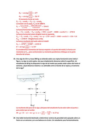 𝜽𝜽𝑭𝑭 = 𝒂𝒂𝒂𝒂𝒂𝒂𝒂𝒂𝒂𝒂�
𝟐𝟐,𝟒𝟒𝟒𝟒
𝟒𝟒,𝟖𝟖𝟖𝟖
� = 𝟐𝟐𝟐𝟐º
𝜽𝜽𝑩𝑩 = 𝒂𝒂𝒂𝒂𝒂𝒂𝒂𝒂𝒂𝒂�
𝟒𝟒.𝟓𝟓𝟓𝟓
𝟔𝟔.𝟏𝟏𝟏𝟏
� = 𝟑𝟑𝟑𝟑.𝟗𝟗º
El momento ha de ser nulo:
𝑻𝑻𝑭𝑭 ∗ 𝒍𝒍𝟏𝟏 ∗ 𝒔𝒔𝒔𝒔𝒔𝒔𝜽𝜽𝑭𝑭 = 𝑻𝑻𝑩𝑩 ∗ 𝒍𝒍𝟐𝟐 ∗ 𝒔𝒔𝒔𝒔𝒔𝒔𝜽𝜽𝑩𝑩
La tensión con la popa, TB, es de 1000 N.
𝑻𝑻𝑭𝑭 =
𝑻𝑻𝑩𝑩∗𝒍𝒍𝟐𝟐∗𝒔𝒔𝒆𝒆𝒏𝒏 𝜽𝜽𝑩𝑩
𝒍𝒍𝟏𝟏∗𝒔𝒔𝒔𝒔𝒔𝒔𝜽𝜽𝒇𝒇
=
𝟏𝟏𝟏𝟏𝟏𝟏𝟏𝟏∗𝟒𝟒,𝟖𝟖𝟖𝟖∗𝒔𝒔𝒔𝒔𝒔𝒔𝒔𝒔𝒔𝒔
𝟔𝟔,𝟏𝟏𝟏𝟏𝟏𝟏𝟏𝟏𝟏𝟏𝟏𝟏𝟏𝟏,𝟗𝟗
= 𝟓𝟓𝟓𝟓𝟓𝟓 𝑵𝑵
La fuerza horizontal resultante sobre el suelo:
𝑭𝑭𝑫𝑫𝑫𝑫 = 𝑻𝑻𝑭𝑭 ∗ 𝒄𝒄𝒄𝒄𝒄𝒄𝜽𝜽𝑭𝑭 − 𝑻𝑻𝑩𝑩 ∗ 𝒄𝒄𝒄𝒄𝒄𝒄𝜽𝜽𝑩𝑩 = 𝟓𝟓𝟓𝟓𝟓𝟓 ∗ 𝒄𝒄𝒄𝒄𝒄𝒄𝒄𝒄𝒄𝒄 − 𝟏𝟏𝟏𝟏𝟏𝟏𝟏𝟏 ∗ 𝒄𝒄𝒄𝒄𝒄𝒄𝒄𝒄𝒄𝒄,𝟗𝟗 = −𝟐𝟐𝟐𝟐𝟐𝟐 𝑵𝑵
La fuerza horizontal estará dirigida hacia la izquierda.
𝑭𝑭𝑫𝑫𝑫𝑫 = 𝑻𝑻𝑭𝑭 ∗ 𝒔𝒔𝒔𝒔𝒔𝒔𝜽𝜽𝑭𝑭 + 𝑻𝑻𝑩𝑩 ∗ 𝒔𝒔𝒔𝒔𝒔𝒔𝜽𝜽𝑩𝑩 + 𝒎𝒎 ∗ 𝒈𝒈 = 𝟐𝟐𝟐𝟐𝟐𝟐 ∗ 𝒔𝒔𝒔𝒔𝒔𝒔𝒔𝒔𝒔𝒔 + 𝟏𝟏𝟏𝟏𝟏𝟏𝟏𝟏 ∗ 𝒔𝒔𝒔𝒔𝒔𝒔𝒔𝒔𝒔𝒔, 𝟗𝟗 + 𝟏𝟏𝟏𝟏𝟏𝟏 ∗ 𝟗𝟗, 𝟖𝟖
𝑭𝑭𝑫𝑫𝑫𝑫 = 𝟐𝟐𝟐𝟐𝟐𝟐𝟐𝟐 𝑵𝑵 Dirigida hacia arriba.
La fuerza resultante del suelo sobre el mástil:
𝑭𝑭𝑫𝑫 = �𝟐𝟐𝟕𝟕𝟕𝟕𝟐𝟐 + 𝟐𝟐𝟐𝟐𝟐𝟐𝟐𝟐𝟐𝟐 = 𝟐𝟐𝟐𝟐𝟐𝟐𝟐𝟐 𝑵𝑵
𝜽𝜽 = 𝒂𝒂𝒂𝒂𝒂𝒂𝒂𝒂𝒂𝒂�
𝟐𝟐𝟐𝟐𝟐𝟐
𝟐𝟐𝟐𝟐𝟐𝟐𝟐𝟐
� = 𝟔𝟔,𝟓𝟓𝟓𝟓º
Si consideramos momentos de fuerzas respecto a la punta del mástil, la fuerza con
momento es FD, , para contrarrestar su momento pondremos el bloque en la parte
derecha de la base.
19. Una viga de 10 m y masa 300 kg se extiende sobre una repisa horizontal como indica l
figura. La viga no está sujeta, sino que simplemente descansa sobre la superficie. Un
estudiante de 60 kg ha dispuesto la viga de tal modo que puede andar sobre ella hasta el
extremo. ¿Qué distancia máxima x es admisible entre el borde de la repisa y el extremo
de la viga?
La resultante del peso de la viga y del peso del estudiante ha de estar sobre el punto x
para evitar que se tumbe:
𝑴𝑴 ∗ 𝒈𝒈 ∗ (𝟓𝟓 − 𝒙𝒙) = 𝒎𝒎 ∗ 𝒈𝒈 ∗ 𝒙𝒙 ;𝒙𝒙 =
𝟓𝟓∗𝑴𝑴
𝑴𝑴+𝒎𝒎
=
𝟓𝟓∗𝟑𝟑𝟑𝟑𝟑𝟑
𝟑𝟑𝟑𝟑𝟑𝟑
= 𝟒𝟒,𝟏𝟏𝟏𝟏 𝒎𝒎
20. Una tabla horizontal destinada a determinar centros de gravedad está apoyada sobre un
fulcro en un extremo y en una balanza en el otro. Un estudiante yace horizontalmente
 
