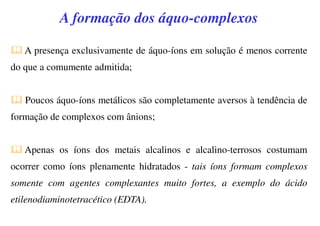 A formação dos áquo-complexos
A presença exclusivamente de áquo-íons em solução é menos corrente
do que a comumente admitida;
Poucos áquo-íons metálicos são completamente aversos à tendência de
formação de complexos com ânions;
Apenas os íons dos metais alcalinos e alcalino-terrosos costumam
ocorrer como íons plenamente hidratados - tais íons formam complexos
somente com agentes complexantes muito fortes, a exemplo do ácido
etilenodiaminotetracético (EDTA).
 
