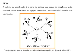 A química de coordenação é a parte da química que estuda os complexos, assim
chamados devido à existência das ligações coordenadas ácido-base entre os metais e os
seus ligantes.
N
H
H
H
• •
N
H
H
H
•
•
N
H
H
H
•
•
N
H
H
H
• •
N
H
H
H
•
•
N
H
H
H
•
• Co3+
Co3+ + 6 NH3 ↔ Co(NH3)6
3+
Complexo de coordenação formado entre seis moléculas de amônia e um átomo de cobalto (III).
Nota
 