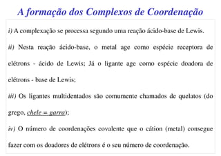i) A complexação se processa segundo uma reação ácido-base de Lewis.
ii) Nesta reação ácido-base, o metal age como espécie receptora de
elétrons - ácido de Lewis; Já o ligante age como espécie doadora de
elétrons - base de Lewis;
iii) Os ligantes multidentados são comumente chamados de quelatos (do
grego, chele = garra);
iv) O número de coordenações covalente que o cátion (metal) consegue
fazer com os doadores de elétrons é o seu número de coordenação.
A formação dos Complexos de Coordenação
 