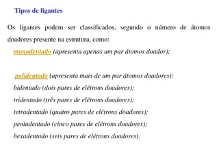 Tipos de ligantes
Os ligantes podem ser classificados, segundo o número de átomos
doadores presente na estrutura, como:
monodentado (apresenta apenas um par átomos doador);
polidentado (apresenta mais de um par átomos doadores):
bidentado (dois pares de elétrons doadores);
tridentado (três pares de elétrons doadores);
tetradentado (quatro pares de elétrons doadores);
pentadentado (cinco pares de elétrons doadores);
hexadentado (seis pares de elétrons doadores).
 