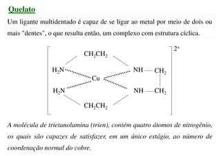 Quelato
Um ligante multidentado é capaz de se ligar ao metal por meio de dois ou
mais "dentes", o que resulta então, um complexo com estrutura cíclica.
A molécula de trietanolamina (trien), contém quatro átomos de nitrogênio,
os quais são capazes de satisfazer, em um único estágio, ao número de
coordenação normal do cobre.
CH2CH2
CH2CH2
H2N
H2N NH
NH
Cu
CH2
CH2
2+
 