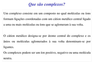 Que são complexos?
Um complexo consiste em um composto no qual moléculas ou íons
formam ligações coordenadas com um cátion metálico central ligado
a uma ou mais moléculas ou íons que se aglomeram à sua volta.
O cátion metálico designa-se por átomo central do complexo e os
ânios ou moléculas aglomerados à sua volta denominam-se por
ligantes.
Os complexos podem ser um íon positivo, negativo ou uma molécula
neutra.
 