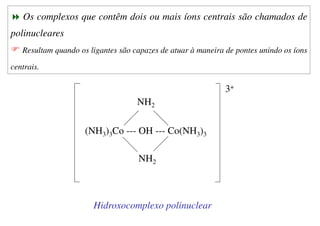 Os complexos que contêm dois ou mais íons centrais são chamados de
polinucleares
Resultam quando os ligantes são capazes de atuar à maneira de pontes unindo os íons
centrais.
(NH3)3Co --- OH --- Co(NH3)3
NH2
NH2
3+
Hidroxocomplexo polinuclear
 
