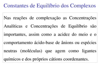 Nas reações de complexação as Concentrações
Analíticas e Concentrações de Equilíbrio são
importantes, assim como a acidez do meio e o
comportamento ácido-base de ânions ou espécies
neutras (moléculas) que agem como ligantes
químicos e dos próprios cátions coordenantes.
Constantes de Equilíbrio dos Complexos
 