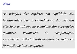 As relações das espécies em equilíbrio são
fundamentais para o entendimento dos métodos
clássicos analíticos de complexação: separações
químicas, volumetria de complexação,
gravimetria, métodos instrumentais baseados em
formação de íons complexos.
Nota
 