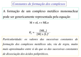Particularidade: os valores das sucessivas constantes de
formação dos complexos metálicos são, via de regra, muito
mais aproximados entre si do que os das sucessivas constantes
de dissociação dos ácidos polipróticos.
A formação de um complexo metálico mononucIear
pode ser genericamente representada pela equação
M + nL ↔ MLn
Kf =
[MLn]
[M] x [L]n
Constantes de formação dos complexos
 