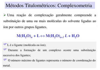 Uma reação de complexação geralmente compreende a
substituição de uma ou mais moléculas do solvente ligadas ao
íon por outros grupos ligantes.
Uma reação de complexação geralmente compreende a
substituição de uma ou mais moléculas do solvente ligadas ao
íon por outros grupos ligantes.
M(H2O)n + L ↔ M(H2O)n-1 L + H2O
L é o ligante (molécula ou íon);
Durante a formação de um complexo ocorre uma substituição
sucessiva dos ligantes;
O número máximo de ligantes representa o número de coordenação do
metal.
Métodos Titulométricos: Complexometria
 