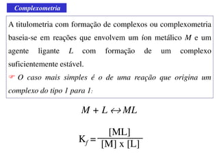 Complexometria
A titulometria com formação de complexos ou complexometria
baseia-se em reações que envolvem um íon metálico M e um
agente ligante L com formação de um complexo
suficientemente estável.
O caso mais simples é o de uma reação que origina um
complexo do tipo 1 para 1:
M + L ↔ ML
Kf =
[ML]
[M] x [L]
 