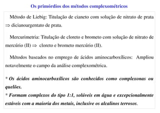 Os primórdios dos métodos complexométricos
Método de Liebig: Titulação de cianeto com solução de nitrato de prata
⇒ dicianoargentato de prata.
Mercurimetria: Titulação de cloreto e brometo com solução de nitrato de
mercúrio (II) ⇒ cloreto e brometo mercúrio (II).
Métodos baseados no emprego de ácidos aminocarboxílicos: Ampliou
notavelmente o campo da análise complexométrica.
* Os ácidos aminocarboxílicos são conhecidos como complexonas ou
quelões.
* Formam complexos do tipo 1:1, solúveis em água e excepcionalmente
estáveis com a maioria dos metais, inclusive os alcalinos terrosos.
 