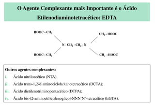 O Agente Complexante mais Importante é o Ácido
Etilenodiaminotetracético: EDTA
N - CH2 - CH2 - N
HOOC - CH2
HOOC - CH2 CH2 - HOOC
CH2 - HOOC
Outros agentes complexantes:
i. Ácido nitriloacético (NTA);
ii. Ácido trans-1,2-diaminociclohexanotetracético (DCTA);
iii. Ácido dietilenotriminopentacético (DTPA);
iv. Ácido bis-(2-aminoetil)etilenoglicol-NNN’N’-tetracético (EGTA).
 