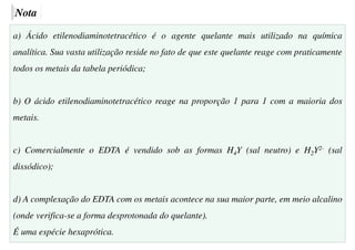 Nota
a) Ácido etilenodiaminotetracético é o agente quelante mais utilizado na química
analítica. Sua vasta utilização reside no fato de que este quelante reage com praticamente
todos os metais da tabela periódica;
b) O ácido etilenodiaminotetracético reage na proporção 1 para 1 com a maioria dos
metais.
c) Comercialmente o EDTA é vendido sob as formas H4Y (sal neutro) e H2Y2- (sal
dissódico);
d) A complexação do EDTA com os metais acontece na sua maior parte, em meio alcalino
(onde verifica-se a forma desprotonada do quelante).
É uma espécie hexaprótica.
 