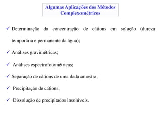 Algumas Aplicações dos Métodos
Complexométricos
Determinação da concentração de cátions em solução (dureza
temporária e permanente da água);
Análises gravimétricas;
Análises espectrofotométricas;
Separação de cátions de uma dada amostra;
Precipitação de cátions;
Dissolução de precipitados insolúveis.
 